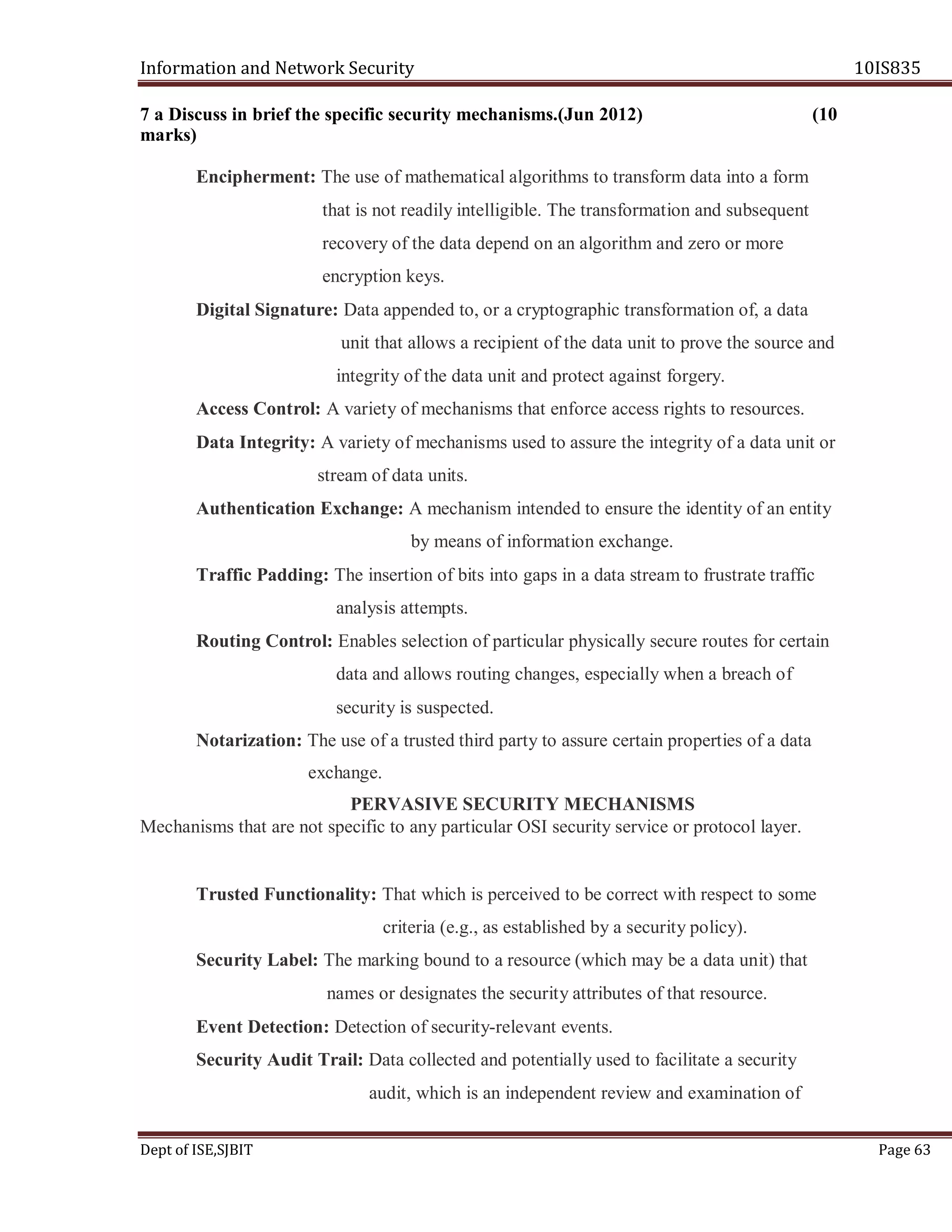 Information and Network Security 10IS835
Dept of ISE,SJBIT Page 63
7 a Discuss in brief the specific security mechanisms.(Jun 2012) (10
marks)
Encipherment: The use of mathematical algorithms to transform data into a form
that is not readily intelligible. The transformation and subsequent
recovery of the data depend on an algorithm and zero or more
encryption keys.
Digital Signature: Data appended to, or a cryptographic transformation of, a data
unit that allows a recipient of the data unit to prove the source and
integrity of the data unit and protect against forgery.
Access Control: A variety of mechanisms that enforce access rights to resources.
Data Integrity: A variety of mechanisms used to assure the integrity of a data unit or
stream of data units.
Authentication Exchange: A mechanism intended to ensure the identity of an entity
by means of information exchange.
Traffic Padding: The insertion of bits into gaps in a data stream to frustrate traffic
analysis attempts.
Routing Control: Enables selection of particular physically secure routes for certain
data and allows routing changes, especially when a breach of
security is suspected.
Notarization: The use of a trusted third party to assure certain properties of a data
exchange.
PERVASIVE SECURITY MECHANISMS
Mechanisms that are not specific to any particular OSI security service or protocol layer.
Trusted Functionality: That which is perceived to be correct with respect to some
criteria (e.g., as established by a security policy).
Security Label: The marking bound to a resource (which may be a data unit) that
names or designates the security attributes of that resource.
Event Detection: Detection of security-relevant events.
Security Audit Trail: Data collected and potentially used to facilitate a security
audit, which is an independent review and examination of
 