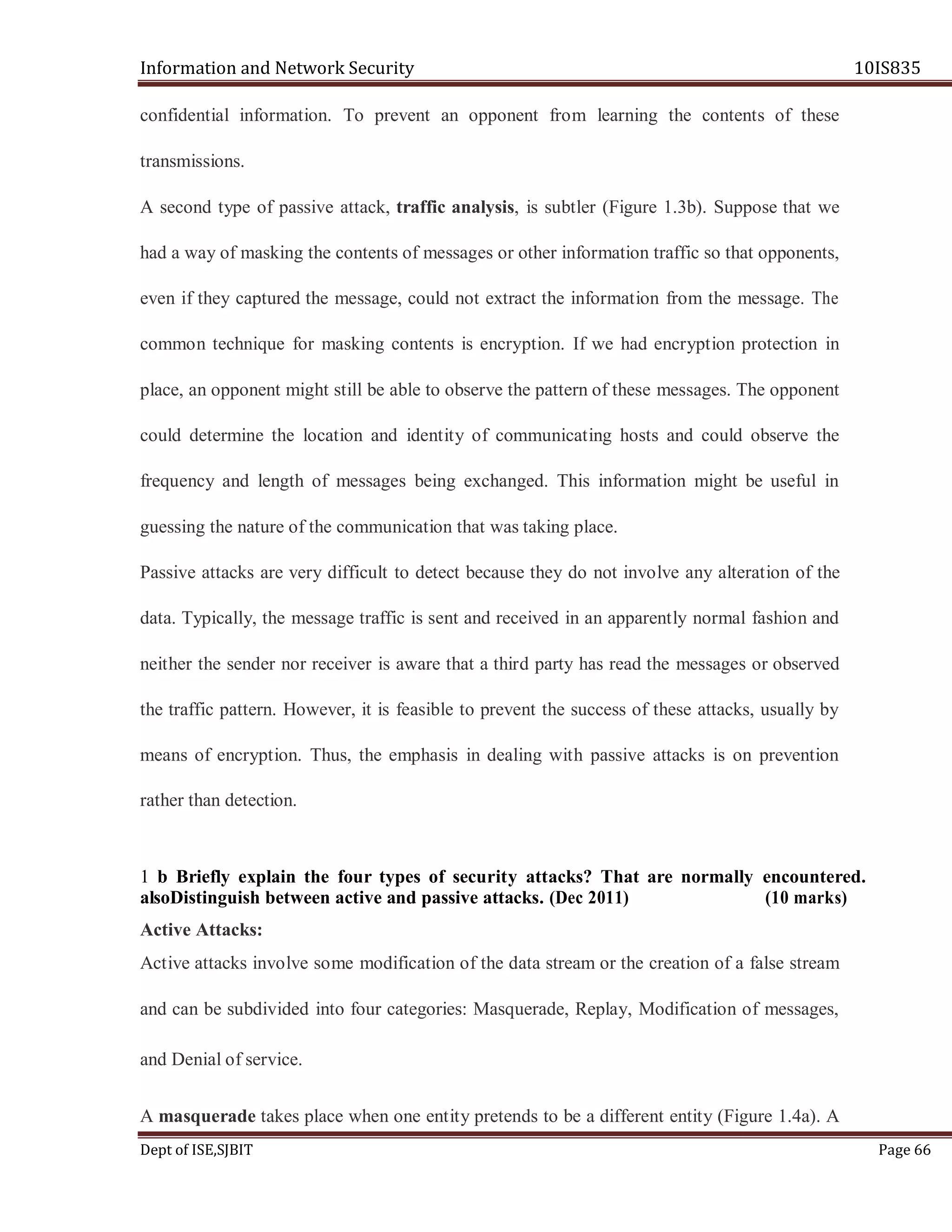 Information and Network Security 10IS835
Dept of ISE,SJBIT Page 66
confidential information. To prevent an opponent from learning the contents of these
transmissions.
A second type of passive attack, traffic analysis, is subtler (Figure 1.3b). Suppose that we
had a way of masking the contents of messages or other information traffic so that opponents,
even if they captured the message, could not extract the information from the message. The
common technique for masking contents is encryption. If we had encryption protection in
place, an opponent might still be able to observe the pattern of these messages. The opponent
could determine the location and identity of communicating hosts and could observe the
frequency and length of messages being exchanged. This information might be useful in
guessing the nature of the communication that was taking place.
Passive attacks are very difficult to detect because they do not involve any alteration of the
data. Typically, the message traffic is sent and received in an apparently normal fashion and
neither the sender nor receiver is aware that a third party has read the messages or observed
the traffic pattern. However, it is feasible to prevent the success of these attacks, usually by
means of encryption. Thus, the emphasis in dealing with passive attacks is on prevention
rather than detection.
1 b Briefly explain the four types of security attacks? That are normally encountered.
alsoDistinguish between active and passive attacks. (Dec 2011) (10 marks)
Active Attacks:
Active attacks involve some modification of the data stream or the creation of a false stream
and can be subdivided into four categories: Masquerade, Replay, Modification of messages,
and Denial of service.
A masquerade takes place when one entity pretends to be a different entity (Figure 1.4a). A
 