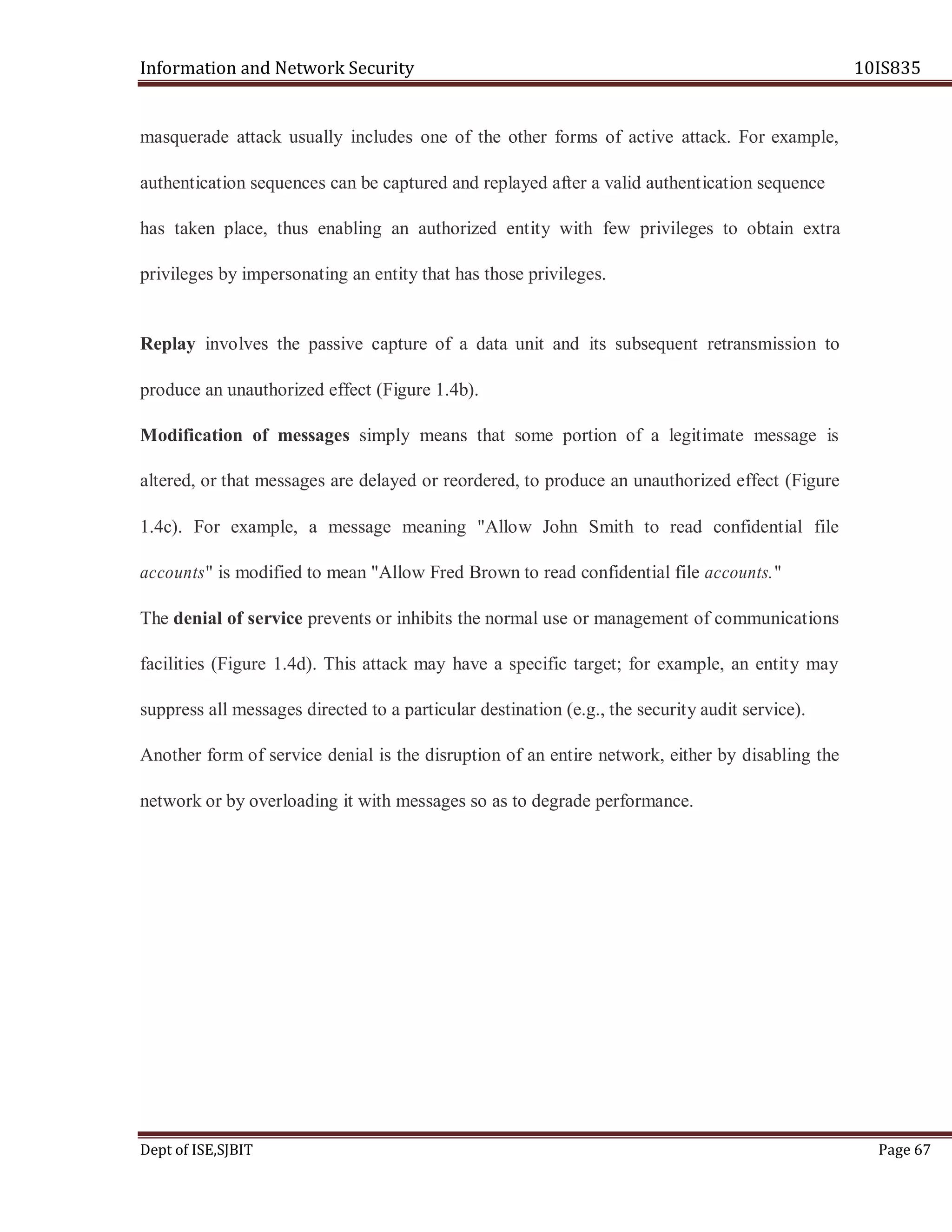 Information and Network Security 10IS835
Dept of ISE,SJBIT Page 67
masquerade attack usually includes one of the other forms of active attack. For example,
authentication sequences can be captured and replayed after a valid authentication sequence
has taken place, thus enabling an authorized entity with few privileges to obtain extra
privileges by impersonating an entity that has those privileges.
Replay involves the passive capture of a data unit and its subsequent retransmission to
produce an unauthorized effect (Figure 1.4b).
Modification of messages simply means that some portion of a legitimate message is
altered, or that messages are delayed or reordered, to produce an unauthorized effect (Figure
1.4c). For example, a message meaning "Allow John Smith to read confidential file
accounts" is modified to mean "Allow Fred Brown to read confidential file accounts."
The denial of service prevents or inhibits the normal use or management of communications
facilities (Figure 1.4d). This attack may have a specific target; for example, an entity may
suppress all messages directed to a particular destination (e.g., the security audit service).
Another form of service denial is the disruption of an entire network, either by disabling the
network or by overloading it with messages so as to degrade performance.
 