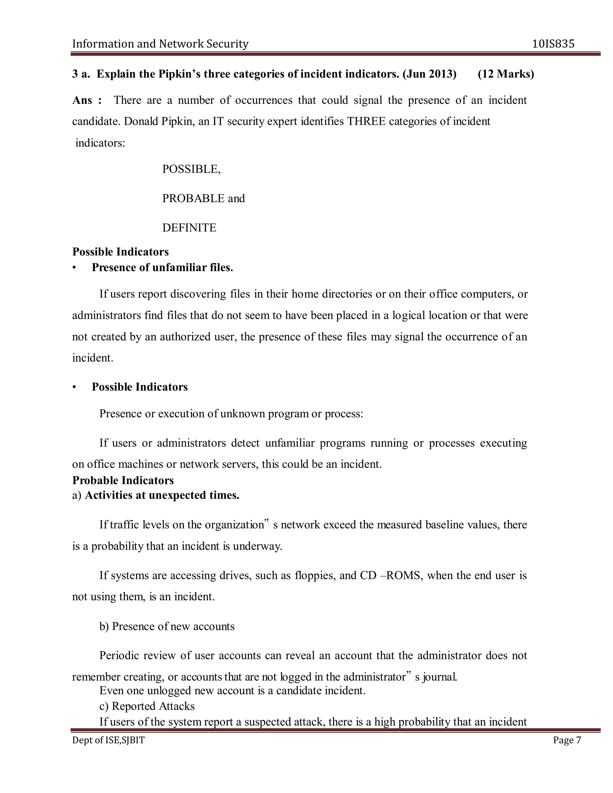 Information and Network Security 10IS835
Dept of ISE,SJBIT Page 7
3 a. Explain the Pipkin’s three categories of incident indicators. (Jun 2013) (12 Marks)
Ans : There are a number of occurrences that could signal the presence of an incident
candidate. Donald Pipkin, an IT security expert identifies THREE categories of incident
indicators:
POSSIBLE,
PROBABLE and
DEFINITE
Possible Indicators
• Presence of unfamiliar files.
If users report discovering files in their home directories or on their office computers, or
administrators find files that do not seem to have been placed in a logical location or that were
not created by an authorized user, the presence of these files may signal the occurrence of an
incident.
• Possible Indicators
Presence or execution of unknown program or process:
If users or administrators detect unfamiliar programs running or processes executing
on office machines or network servers, this could be an incident.
Probable Indicators
a) Activities at unexpected times.
If traffic levels on the organization‟ s network exceed the measured baseline values, there
is a probability that an incident is underway.
If systems are accessing drives, such as floppies, and CD –ROMS, when the end user is
not using them, is an incident.
b) Presence of new accounts
Periodic review of user accounts can reveal an account that the administrator does not
remember creating, or accounts that are not logged in the administrator‟ s journal.
Even one unlogged new account is a candidate incident.
c) Reported Attacks
If users of the system report a suspected attack, there is a high probability that an incident
 