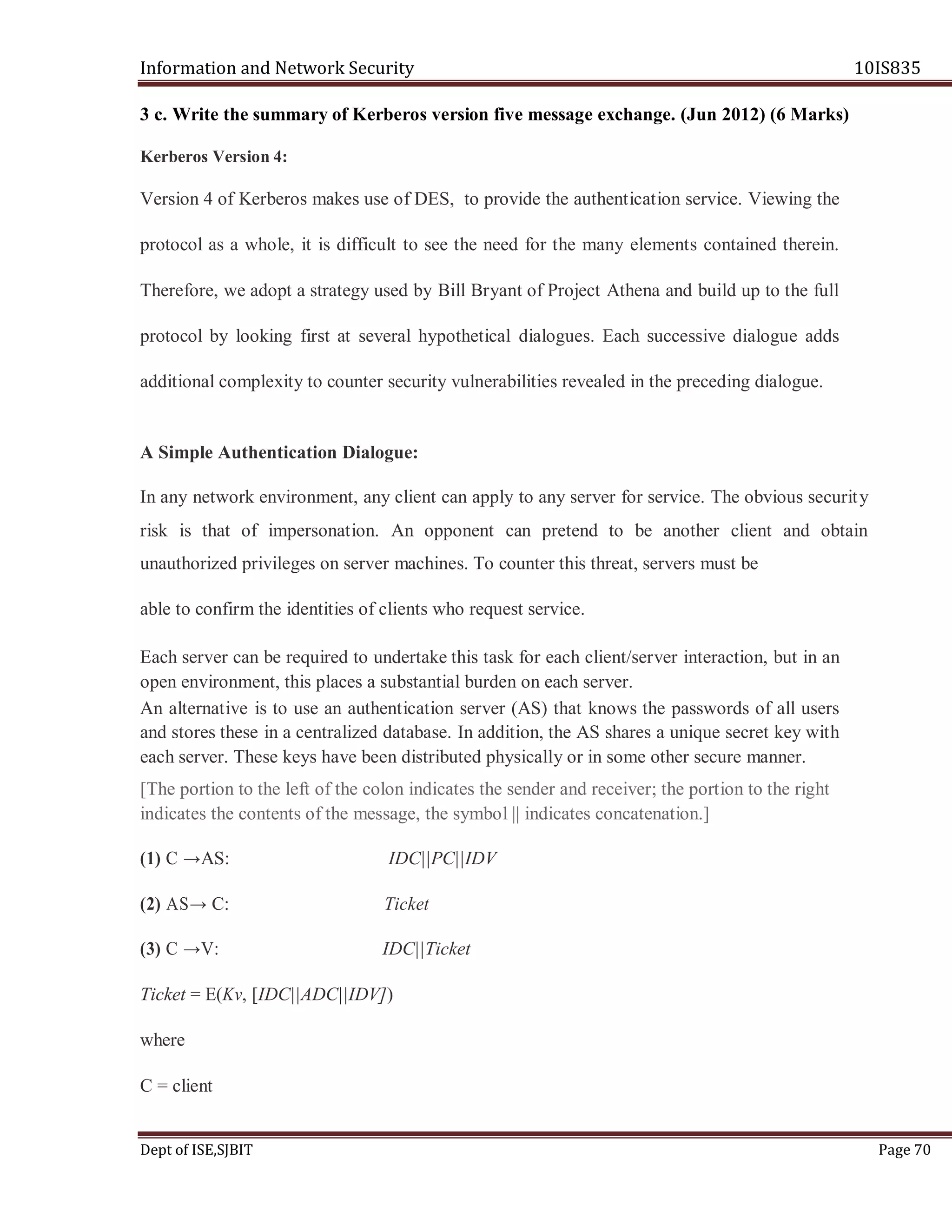 Information and Network Security 10IS835
Dept of ISE,SJBIT Page 70
3 c. Write the summary of Kerberos version five message exchange. (Jun 2012) (6 Marks)
Kerberos Version 4:
Version 4 of Kerberos makes use of DES, to provide the authentication service. Viewing the
protocol as a whole, it is difficult to see the need for the many elements contained therein.
Therefore, we adopt a strategy used by Bill Bryant of Project Athena and build up to the full
protocol by looking first at several hypothetical dialogues. Each successive dialogue adds
additional complexity to counter security vulnerabilities revealed in the preceding dialogue.
A Simple Authentication Dialogue:
In any network environment, any client can apply to any server for service. The obvious security
risk is that of impersonation. An opponent can pretend to be another client and obtain
unauthorized privileges on server machines. To counter this threat, servers must be
able to confirm the identities of clients who request service.
Each server can be required to undertake this task for each client/server interaction, but in an
open environment, this places a substantial burden on each server.
An alternative is to use an authentication server (AS) that knows the passwords of all users
and stores these in a centralized database. In addition, the AS shares a unique secret key with
each server. These keys have been distributed physically or in some other secure manner.
[The portion to the left of the colon indicates the sender and receiver; the portion to the right
indicates the contents of the message, the symbol || indicates concatenation.]
(1) C →AS: IDC||PC||IDV
(2) AS→ C: Ticket
(3) C →V: IDC||Ticket
Ticket = E(Kv, [IDC||ADC||IDV])
where
C = client
 