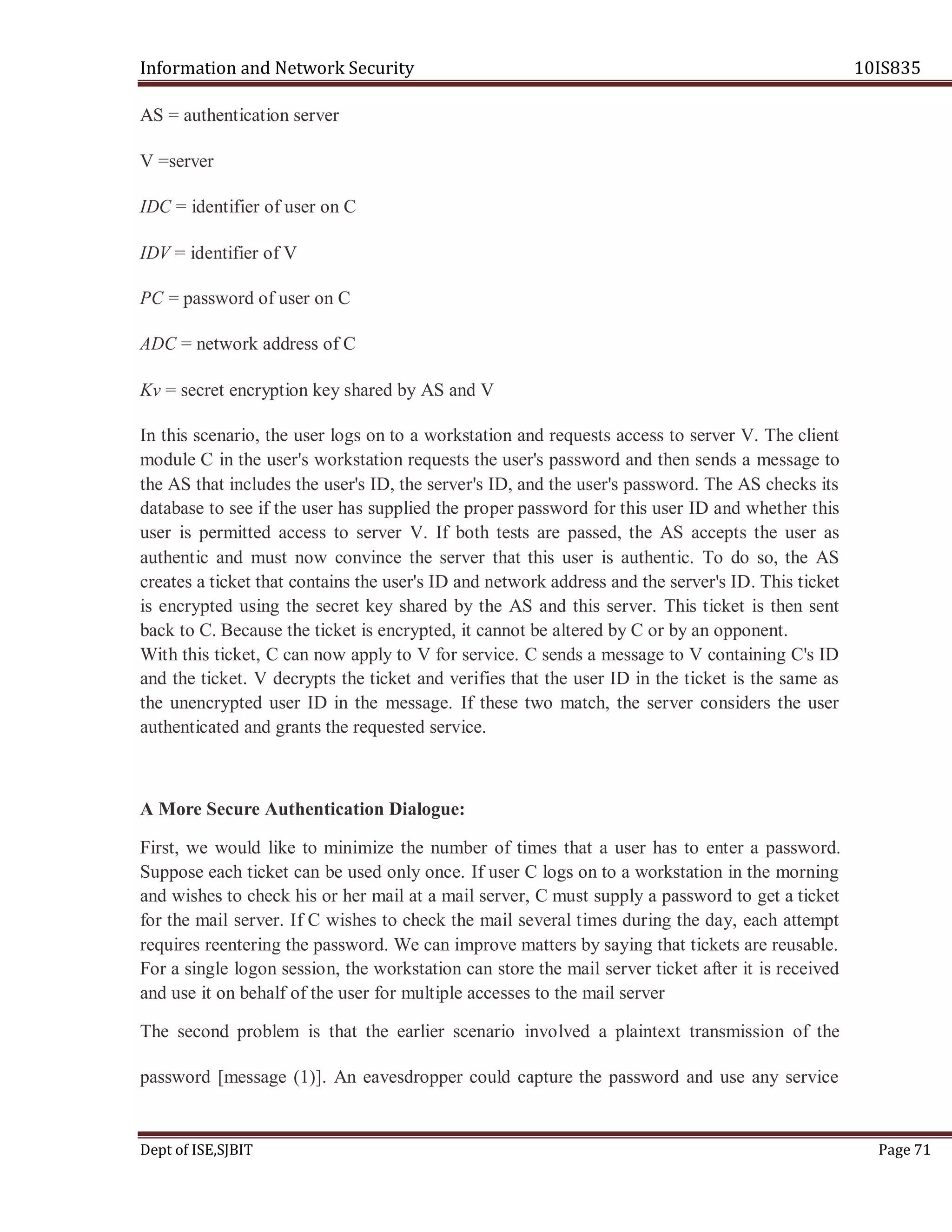Information and Network Security 10IS835
Dept of ISE,SJBIT Page 71
AS = authentication server
V =server
IDC = identifier of user on C
IDV = identifier of V
PC = password of user on C
ADC = network address of C
Kv = secret encryption key shared by AS and V
In this scenario, the user logs on to a workstation and requests access to server V. The client
module C in the user's workstation requests the user's password and then sends a message to
the AS that includes the user's ID, the server's ID, and the user's password. The AS checks its
database to see if the user has supplied the proper password for this user ID and whether this
user is permitted access to server V. If both tests are passed, the AS accepts the user as
authentic and must now convince the server that this user is authentic. To do so, the AS
creates a ticket that contains the user's ID and network address and the server's ID. This ticket
is encrypted using the secret key shared by the AS and this server. This ticket is then sent
back to C. Because the ticket is encrypted, it cannot be altered by C or by an opponent.
With this ticket, C can now apply to V for service. C sends a message to V containing C's ID
and the ticket. V decrypts the ticket and verifies that the user ID in the ticket is the same as
the unencrypted user ID in the message. If these two match, the server considers the user
authenticated and grants the requested service.
A More Secure Authentication Dialogue:
First, we would like to minimize the number of times that a user has to enter a password.
Suppose each ticket can be used only once. If user C logs on to a workstation in the morning
and wishes to check his or her mail at a mail server, C must supply a password to get a ticket
for the mail server. If C wishes to check the mail several times during the day, each attempt
requires reentering the password. We can improve matters by saying that tickets are reusable.
For a single logon session, the workstation can store the mail server ticket after it is received
and use it on behalf of the user for multiple accesses to the mail server
The second problem is that the earlier scenario involved a plaintext transmission of the
password [message (1)]. An eavesdropper could capture the password and use any service
 