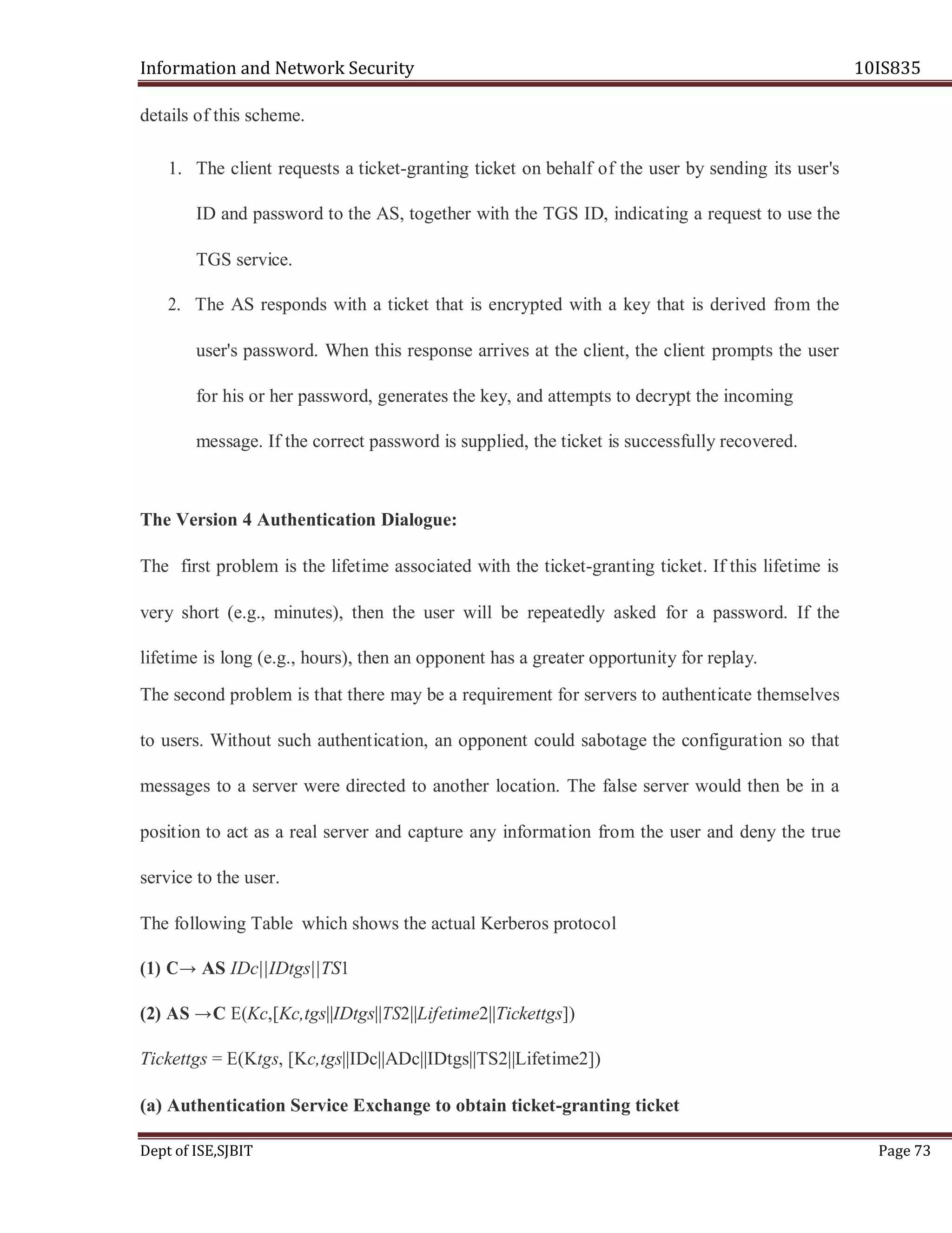 Information and Network Security 10IS835
Dept of ISE,SJBIT Page 73
details of this scheme.
1. The client requests a ticket-granting ticket on behalf of the user by sending its user's
ID and password to the AS, together with the TGS ID, indicating a request to use the
TGS service.
2. The AS responds with a ticket that is encrypted with a key that is derived from the
user's password. When this response arrives at the client, the client prompts the user
for his or her password, generates the key, and attempts to decrypt the incoming
message. If the correct password is supplied, the ticket is successfully recovered.
The Version 4 Authentication Dialogue:
The first problem is the lifetime associated with the ticket-granting ticket. If this lifetime is
very short (e.g., minutes), then the user will be repeatedly asked for a password. If the
lifetime is long (e.g., hours), then an opponent has a greater opportunity for replay.
The second problem is that there may be a requirement for servers to authenticate themselves
to users. Without such authentication, an opponent could sabotage the configuration so that
messages to a server were directed to another location. The false server would then be in a
position to act as a real server and capture any information from the user and deny the true
service to the user.
The following Table which shows the actual Kerberos protocol
(1) C→ AS IDc||IDtgs||TS1
(2) AS →C E(Kc,[Kc,tgs||IDtgs||TS2||Lifetime2||Tickettgs])
Tickettgs = E(Ktgs, [Kc,tgs||IDc||ADc||IDtgs||TS2||Lifetime2])
(a) Authentication Service Exchange to obtain ticket-granting ticket
 
