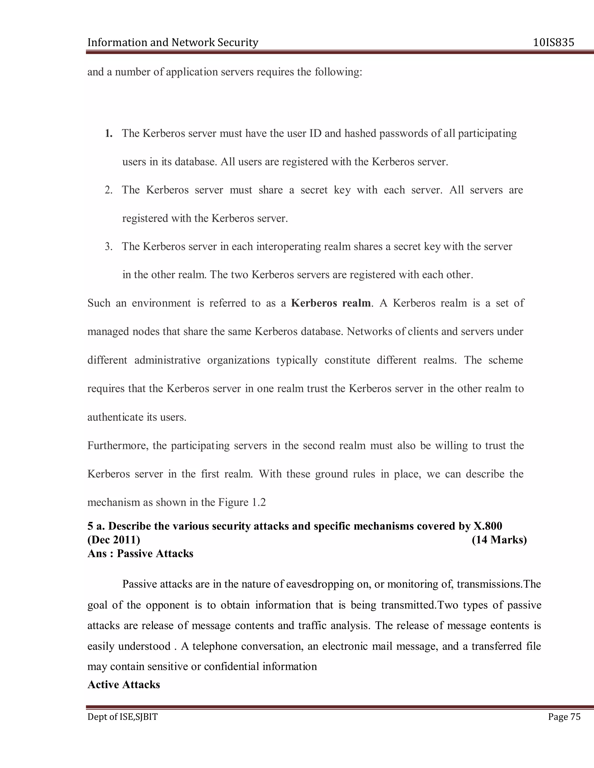 Information and Network Security 10IS835
Dept of ISE,SJBIT Page 75
and a number of application servers requires the following:
1. The Kerberos server must have the user ID and hashed passwords of all participating
users in its database. All users are registered with the Kerberos server.
2. The Kerberos server must share a secret key with each server. All servers are
registered with the Kerberos server.
3. The Kerberos server in each interoperating realm shares a secret key with the server
in the other realm. The two Kerberos servers are registered with each other.
Such an environment is referred to as a Kerberos realm. A Kerberos realm is a set of
managed nodes that share the same Kerberos database. Networks of clients and servers under
different administrative organizations typically constitute different realms. The scheme
requires that the Kerberos server in one realm trust the Kerberos server in the other realm to
authenticate its users.
Furthermore, the participating servers in the second realm must also be willing to trust the
Kerberos server in the first realm. With these ground rules in place, we can describe the
mechanism as shown in the Figure 1.2
5 a. Describe the various security attacks and specific mechanisms covered by X.800
(Dec 2011) (14 Marks)
Ans : Passive Attacks
Passive attacks are in the nature of eavesdropping on, or monitoring of, transmissions.The
goal of the opponent is to obtain information that is being transmitted.Two types of passive
attacks are release of message contents and traffic analysis. The release of message eontents is
easily understood . A telephone conversation, an electronic mail message, and a transferred file
may contain sensitive or confidential information
Active Attacks
 