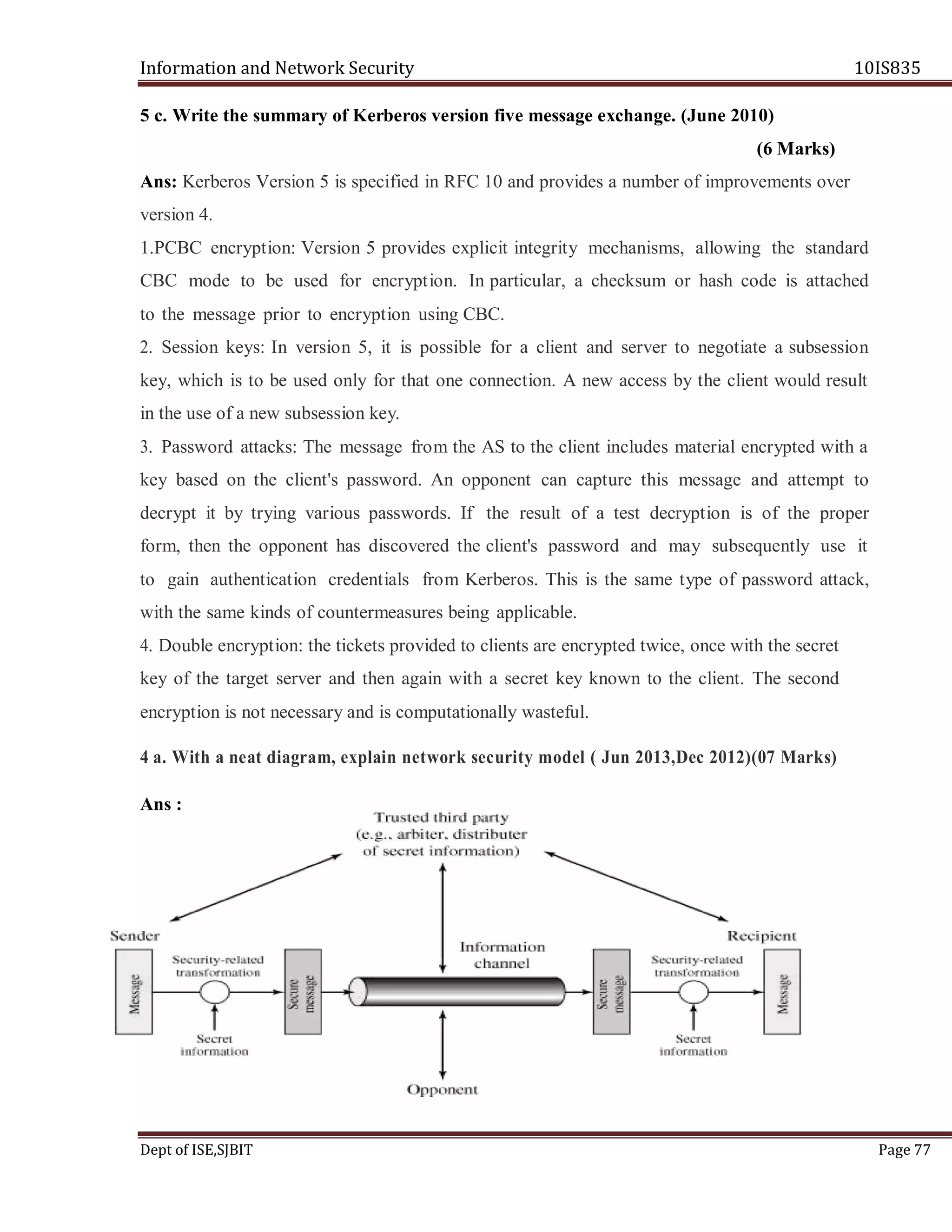 Information and Network Security 10IS835
Dept of ISE,SJBIT Page 77
5 c. Write the summary of Kerberos version five message exchange. (June 2010)
(6 Marks)
Ans: Kerberos Version 5 is specified in RFC 10 and provides a number of improvements over
version 4.
1.PCBC encryption: Version 5 provides explicit integrity mechanisms, allowing the standard
CBC mode to be used for encryption. In particular, a checksum or hash code is attached
to the message prior to encryption using CBC.
2. Session keys: In version 5, it is possible for a client and server to negotiate a subsession
key, which is to be used only for that one connection. A new access by the client would result
in the use of a new subsession key.
3. Password attacks: The message from the AS to the client includes material encrypted with a
key based on the client's password. An opponent can capture this message and attempt to
decrypt it by trying various passwords. If the result of a test decryption is of the proper
form, then the opponent has discovered the client's password and may subsequently use it
to gain authentication credentials from Kerberos. This is the same type of password attack,
with the same kinds of countermeasures being applicable.
4. Double encryption: the tickets provided to clients are encrypted twice, once with the secret
key of the target server and then again with a secret key known to the client. The second
encryption is not necessary and is computationally wasteful.
4 a. With a neat diagram, explain network security model ( Jun 2013,Dec 2012)(07 Marks)
Ans :
 