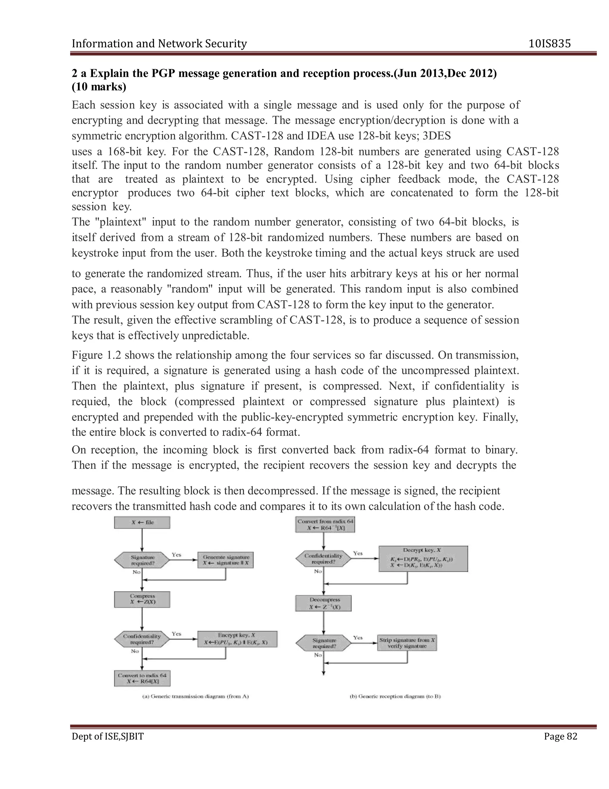 Information and Network Security 10IS835
Dept of ISE,SJBIT Page 82
2 a Explain the PGP message generation and reception process.(Jun 2013,Dec 2012)
(10 marks)
Each session key is associated with a single message and is used only for the purpose of
encrypting and decrypting that message. The message encryption/decryption is done with a
symmetric encryption algorithm. CAST-128 and IDEA use 128-bit keys; 3DES
uses a 168-bit key. For the CAST-128, Random 128-bit numbers are generated using CAST-128
itself. The input to the random number generator consists of a 128-bit key and two 64-bit blocks
that are treated as plaintext to be encrypted. Using cipher feedback mode, the CAST-128
encryptor produces two 64-bit cipher text blocks, which are concatenated to form the 128-bit
session key.
The "plaintext" input to the random number generator, consisting of two 64-bit blocks, is
itself derived from a stream of 128-bit randomized numbers. These numbers are based on
keystroke input from the user. Both the keystroke timing and the actual keys struck are used
to generate the randomized stream. Thus, if the user hits arbitrary keys at his or her normal
pace, a reasonably "random" input will be generated. This random input is also combined
with previous session key output from CAST-128 to form the key input to the generator.
The result, given the effective scrambling of CAST-128, is to produce a sequence of session
keys that is effectively unpredictable.
Figure 1.2 shows the relationship among the four services so far discussed. On transmission,
if it is required, a signature is generated using a hash code of the uncompressed plaintext.
Then the plaintext, plus signature if present, is compressed. Next, if confidentiality is
requied, the block (compressed plaintext or compressed signature plus plaintext) is
encrypted and prepended with the public-key-encrypted symmetric encryption key. Finally,
the entire block is converted to radix-64 format.
On reception, the incoming block is first converted back from radix-64 format to binary.
Then if the message is encrypted, the recipient recovers the session key and decrypts the
message. The resulting block is then decompressed. If the message is signed, the recipient
recovers the transmitted hash code and compares it to its own calculation of the hash code.
 