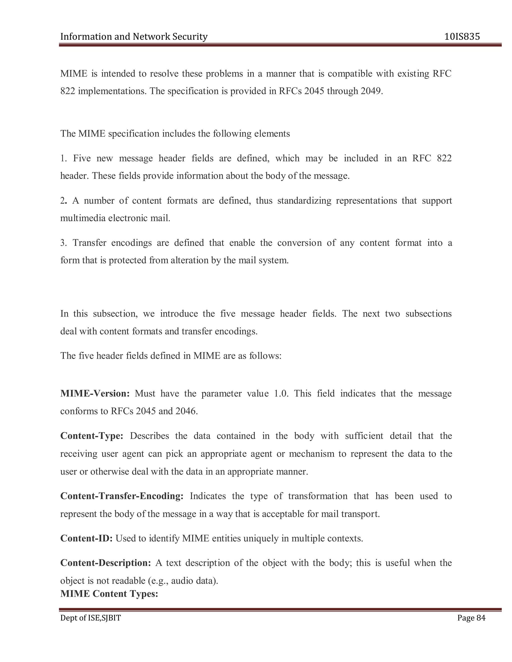 Information and Network Security 10IS835
Dept of ISE,SJBIT Page 84
MIME is intended to resolve these problems in a manner that is compatible with existing RFC
822 implementations. The specification is provided in RFCs 2045 through 2049.
The MIME specification includes the following elements
1. Five new message header fields are defined, which may be included in an RFC 822
header. These fields provide information about the body of the message.
2. A number of content formats are defined, thus standardizing representations that support
multimedia electronic mail.
3. Transfer encodings are defined that enable the conversion of any content format into a
form that is protected from alteration by the mail system.
In this subsection, we introduce the five message header fields. The next two subsections
deal with content formats and transfer encodings.
The five header fields defined in MIME are as follows:
MIME-Version: Must have the parameter value 1.0. This field indicates that the message
conforms to RFCs 2045 and 2046.
Content-Type: Describes the data contained in the body with sufficient detail that the
receiving user agent can pick an appropriate agent or mechanism to represent the data to the
user or otherwise deal with the data in an appropriate manner.
Content-Transfer-Encoding: Indicates the type of transformation that has been used to
represent the body of the message in a way that is acceptable for mail transport.
Content-ID: Used to identify MIME entities uniquely in multiple contexts.
Content-Description: A text description of the object with the body; this is useful when the
object is not readable (e.g., audio data).
MIME Content Types:
 