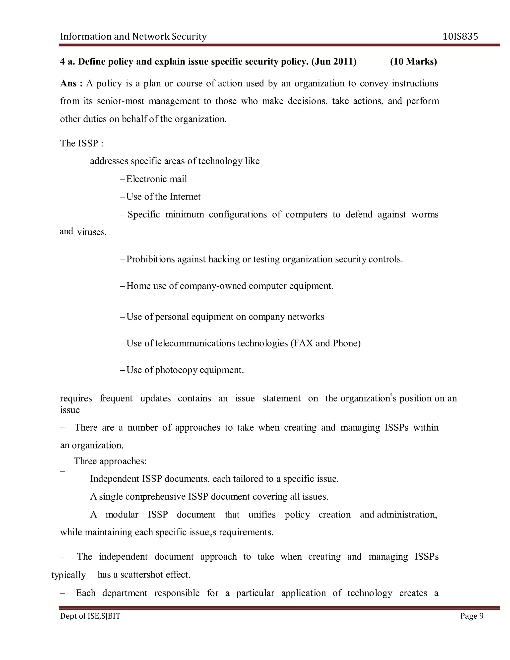 Information and Network Security 10IS835
Dept of ISE,SJBIT Page 9
4 a. Define policy and explain issue specific security policy. (Jun 2011) (10 Marks)
Ans : A policy is a plan or course of action used by an organization to convey instructions
from its senior-most management to those who make decisions, take actions, and perform
other duties on behalf of the organization.
The ISSP :
addresses specific areas of technology like
–Electronic mail
–Use of the Internet
– Specific minimum configurations of computers to defend against worms
viruses.
– Prohibitions against hacking or testing organization security controls.
– Home use of company-owned computer equipment.
– Use of personal equipment on company networks
– Use of telecommunications technologies (FAX and Phone)
– Use of photocopy equipment.
requires frequent updates contains an issue statement on the organization‟s position on an
issue
There are a number of approaches to take when creating and managing ISSPs within
organization.
Three approaches:
Independent ISSP documents, each tailored to a specific issue.
A single comprehensive ISSP document covering all issues.
A modular ISSP document that unifies policy creation and administration,
while maintaining each specific issue„s requirements.
– The independent document approach to take when creating and managing ISSPs
has a scattershot effect.
– Each department responsible for a particular application of technology creates a
and
–
an
–
typically
 
