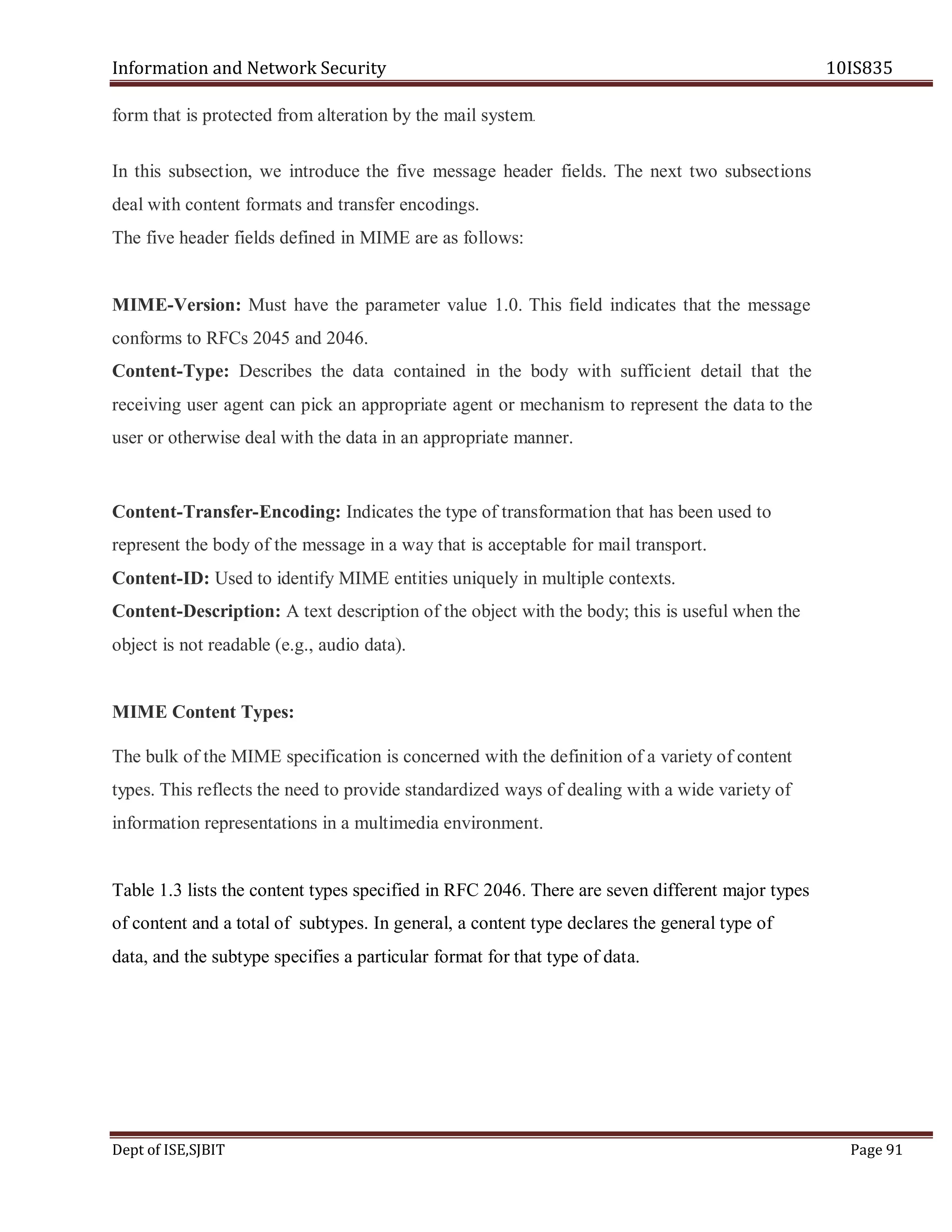 Information and Network Security 10IS835
Dept of ISE,SJBIT Page 91
form that is protected from alteration by the mail system.
In this subsection, we introduce the five message header fields. The next two subsections
deal with content formats and transfer encodings.
The five header fields defined in MIME are as follows:
MIME-Version: Must have the parameter value 1.0. This field indicates that the message
conforms to RFCs 2045 and 2046.
Content-Type: Describes the data contained in the body with sufficient detail that the
receiving user agent can pick an appropriate agent or mechanism to represent the data to the
user or otherwise deal with the data in an appropriate manner.
Content-Transfer-Encoding: Indicates the type of transformation that has been used to
represent the body of the message in a way that is acceptable for mail transport.
Content-ID: Used to identify MIME entities uniquely in multiple contexts.
Content-Description: A text description of the object with the body; this is useful when the
object is not readable (e.g., audio data).
MIME Content Types:
The bulk of the MIME specification is concerned with the definition of a variety of content
types. This reflects the need to provide standardized ways of dealing with a wide variety of
information representations in a multimedia environment.
Table 1.3 lists the content types specified in RFC 2046. There are seven different major types
of content and a total of subtypes. In general, a content type declares the general type of
data, and the subtype specifies a particular format for that type of data.
 