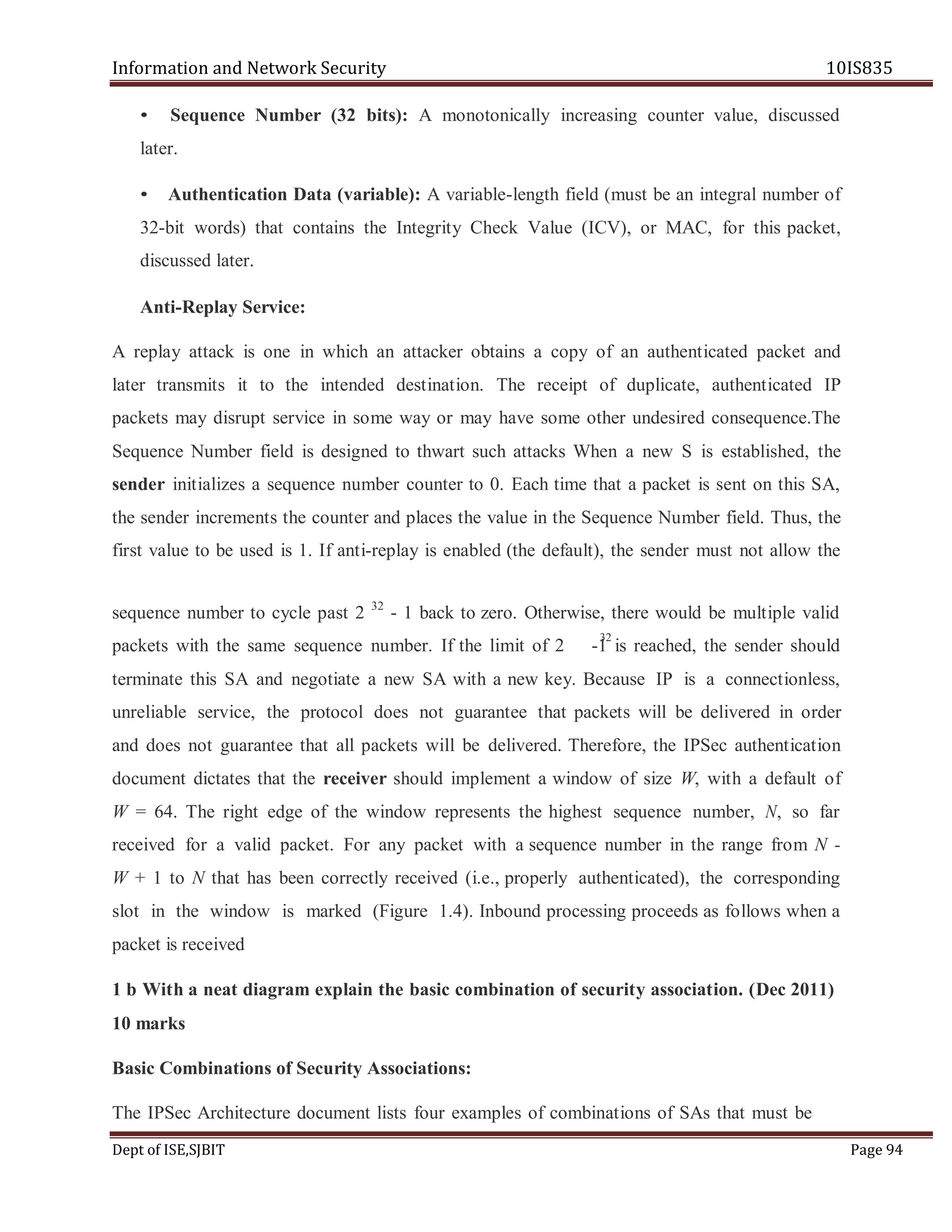 Information and Network Security 10IS835
Dept of ISE,SJBIT Page 94
• Sequence Number (32 bits): A monotonically increasing counter value, discussed
later.
• Authentication Data (variable): A variable-length field (must be an integral number of
32-bit words) that contains the Integrity Check Value (ICV), or MAC, for this packet,
discussed later.
Anti-Replay Service:
A replay attack is one in which an attacker obtains a copy of an authenticated packet and
later transmits it to the intended destination. The receipt of duplicate, authenticated IP
packets may disrupt service in some way or may have some other undesired consequence.The
Sequence Number field is designed to thwart such attacks When a new S is established, the
sender initializes a sequence number counter to 0. Each time that a packet is sent on this SA,
the sender increments the counter and places the value in the Sequence Number field. Thus, the
first value to be used is 1. If anti-replay is enabled (the default), the sender must not allow the
sequence number to cycle past 2 32
- 1 back to zero. Otherwise, there would be multiple valid
packets with the same sequence number. If the limit of 2 -1 is reached, the sender should
terminate this SA and negotiate a new SA with a new key. Because IP is a connectionless,
unreliable service, the protocol does not guarantee that packets will be delivered in order
and does not guarantee that all packets will be delivered. Therefore, the IPSec authentication
document dictates that the receiver should implement a window of size W, with a default of
W = 64. The right edge of the window represents the highest sequence number, N, so far
received for a valid packet. For any packet with a sequence number in the range from N -
W + 1 to N that has been correctly received (i.e., properly authenticated), the corresponding
slot in the window is marked (Figure 1.4). Inbound processing proceeds as follows when a
packet is received
1 b With a neat diagram explain the basic combination of security association. (Dec 2011)
10 marks
Basic Combinations of Security Associations:
The IPSec Architecture document lists four examples of combinations of SAs that must be
32
 