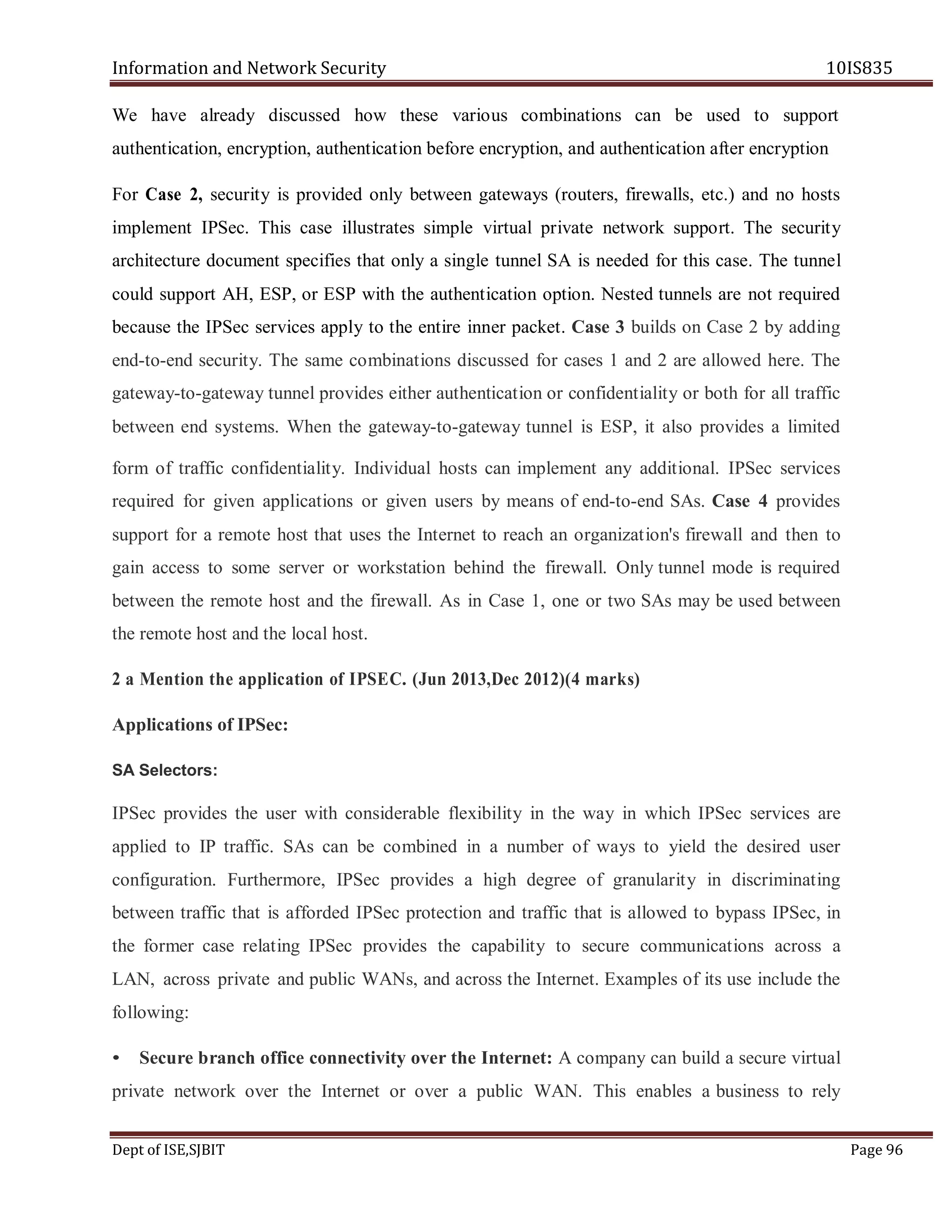 Information and Network Security 10IS835
Dept of ISE,SJBIT Page 96
We have already discussed how these various combinations can be used to support
authentication, encryption, authentication before encryption, and authentication after encryption
For Case 2, security is provided only between gateways (routers, firewalls, etc.) and no hosts
implement IPSec. This case illustrates simple virtual private network support. The security
architecture document specifies that only a single tunnel SA is needed for this case. The tunnel
could support AH, ESP, or ESP with the authentication option. Nested tunnels are not required
because the IPSec services apply to the entire inner packet. Case 3 builds on Case 2 by adding
end-to-end security. The same combinations discussed for cases 1 and 2 are allowed here. The
gateway-to-gateway tunnel provides either authentication or confidentiality or both for all traffic
between end systems. When the gateway-to-gateway tunnel is ESP, it also provides a limited
form of traffic confidentiality. Individual hosts can implement any additional. IPSec services
required for given applications or given users by means of end-to-end SAs. Case 4 provides
support for a remote host that uses the Internet to reach an organization's firewall and then to
gain access to some server or workstation behind the firewall. Only tunnel mode is required
between the remote host and the firewall. As in Case 1, one or two SAs may be used between
the remote host and the local host.
2 a Mention the application of IPSEC. (Jun 2013,Dec 2012)(4 marks)
Applications of IPSec:
SA Selectors:
IPSec provides the user with considerable flexibility in the way in which IPSec services are
applied to IP traffic. SAs can be combined in a number of ways to yield the desired user
configuration. Furthermore, IPSec provides a high degree of granularity in discriminating
between traffic that is afforded IPSec protection and traffic that is allowed to bypass IPSec, in
the former case relating IPSec provides the capability to secure communications across a
LAN, across private and public WANs, and across the Internet. Examples of its use include the
following:
• Secure branch office connectivity over the Internet: A company can build a secure virtual
private network over the Internet or over a public WAN. This enables a business to rely
 