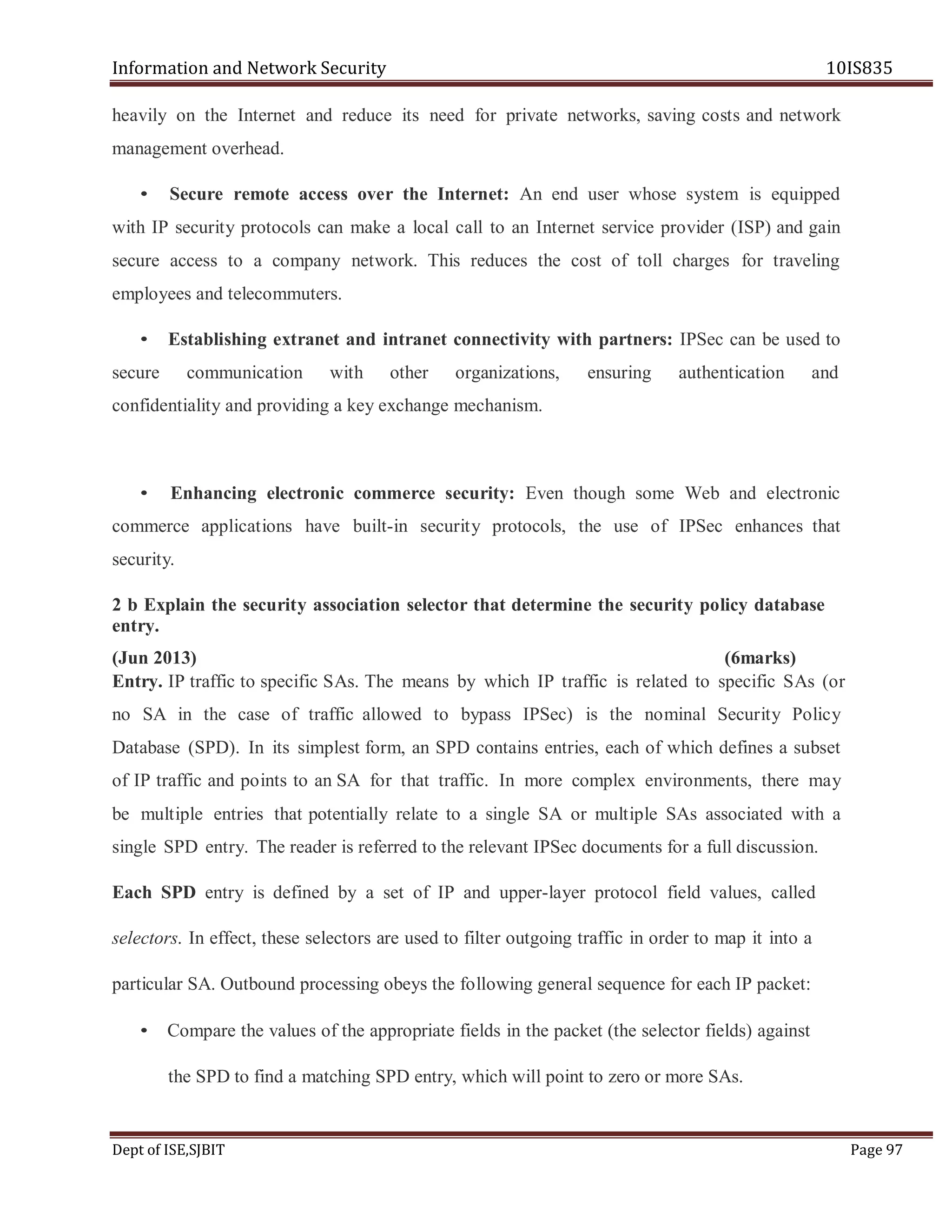 Information and Network Security 10IS835
Dept of ISE,SJBIT Page 97
heavily on the Internet and reduce its need for private networks, saving costs and network
management overhead.
• Secure remote access over the Internet: An end user whose system is equipped
with IP security protocols can make a local call to an Internet service provider (ISP) and gain
secure access to a company network. This reduces the cost of toll charges for traveling
employees and telecommuters.
• Establishing extranet and intranet connectivity with partners: IPSec can be used to
secure communication with other organizations, ensuring authentication and
confidentiality and providing a key exchange mechanism.
• Enhancing electronic commerce security: Even though some Web and electronic
commerce applications have built-in security protocols, the use of IPSec enhances that
security.
2 b Explain the security association selector that determine the security policy database
entry.
(Jun 2013) (6marks)
Entry. IP traffic to specific SAs. The means by which IP traffic is related to specific SAs (or
no SA in the case of traffic allowed to bypass IPSec) is the nominal Security Policy
Database (SPD). In its simplest form, an SPD contains entries, each of which defines a subset
of IP traffic and points to an SA for that traffic. In more complex environments, there may
be multiple entries that potentially relate to a single SA or multiple SAs associated with a
single SPD entry. The reader is referred to the relevant IPSec documents for a full discussion.
Each SPD entry is defined by a set of IP and upper-layer protocol field values, called
selectors. In effect, these selectors are used to filter outgoing traffic in order to map it into a
particular SA. Outbound processing obeys the following general sequence for each IP packet:
• Compare the values of the appropriate fields in the packet (the selector fields) against
the SPD to find a matching SPD entry, which will point to zero or more SAs.
 