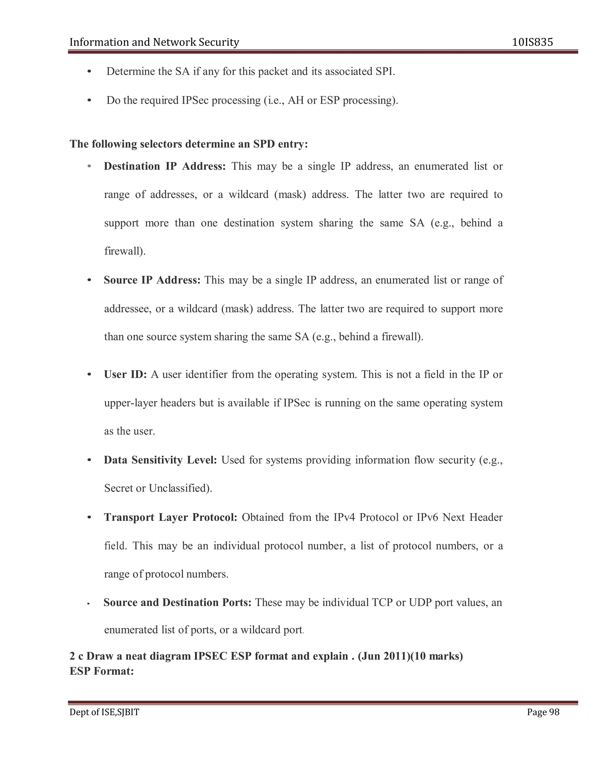 Information and Network Security 10IS835
Dept of ISE,SJBIT Page 98
• Determine the SA if any for this packet and its associated SPI.
• Do the required IPSec processing (i.e., AH or ESP processing).
The following selectors determine an SPD entry:
• Destination IP Address: This may be a single IP address, an enumerated list or
range of addresses, or a wildcard (mask) address. The latter two are required to
support more than one destination system sharing the same SA (e.g., behind a
firewall).
• Source IP Address: This may be a single IP address, an enumerated list or range of
addressee, or a wildcard (mask) address. The latter two are required to support more
than one source system sharing the same SA (e.g., behind a firewall).
• User ID: A user identifier from the operating system. This is not a field in the IP or
upper-layer headers but is available if IPSec is running on the same operating system
as the user.
• Data Sensitivity Level: Used for systems providing information flow security (e.g.,
Secret or Unclassified).
• Transport Layer Protocol: Obtained from the IPv4 Protocol or IPv6 Next Header
field. This may be an individual protocol number, a list of protocol numbers, or a
range of protocol numbers.
• Source and Destination Ports: These may be individual TCP or UDP port values, an
enumerated list of ports, or a wildcard port.
2 c Draw a neat diagram IPSEC ESP format and explain . (Jun 2011)(10 marks)
ESP Format:
 