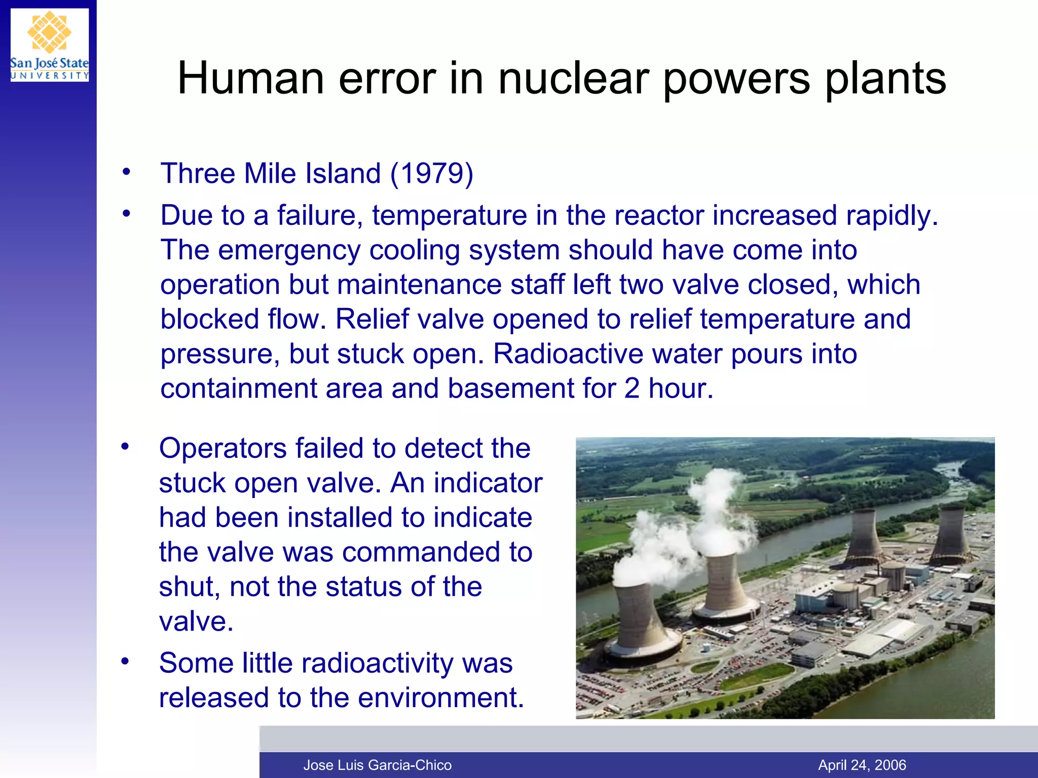 Human error in nuclear powers plants Three Mile Island (1979) Due to a failure, temperature in the reactor increased rapidly. The emergency cooling system should have come into operation but maintenance staff left two valve closed, which blocked flow. Relief valve opened to relief temperature and pressure, but stuck open. Radioactive water pours into containment area and basement for 2 hour. Operators failed to detect the stuck open valve. An indicator had been installed to indicate the valve was commanded to shut, not the status of the valve. Some little radioactivity was released to the environment. 