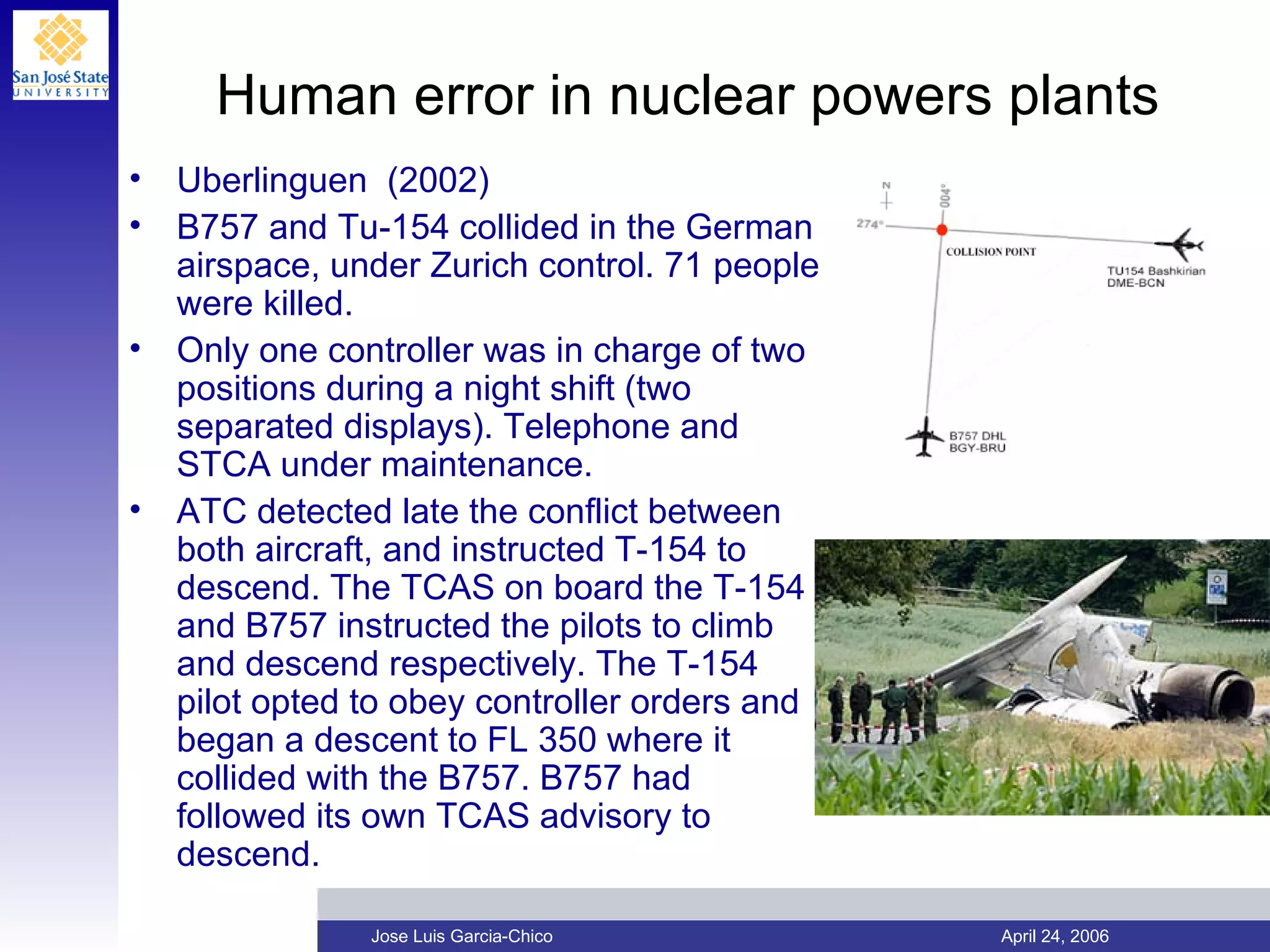 Human error in nuclear powers plants Uberlinguen  (2002) B757 and Tu-154 collided in the German airspace, under Zurich control. 71 people were killed. Only one controller was in charge of two positions during a night shift (two separated displays). Telephone and STCA under maintenance. ATC detected late the conflict between both aircraft, and instructed T-154 to descend. The TCAS on board the T-154 and B757 instructed the pilots to climb and descend respectively. The T-154 pilot opted to obey controller orders and began a descent to FL 350 where it collided with the B757. B757 had followed its own TCAS advisory to descend. 
