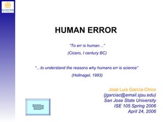HUMAN ERROR José Luis Garc í a-Chico (jgarciac@email.sjsu.edu) San Jose State University ISE 105 Spring 2006 April 24, 2006 “ To err is human…” (Cicero, I century BC) “… to understand the reasons why humans err is science”  (Hollnagel, 1993) 