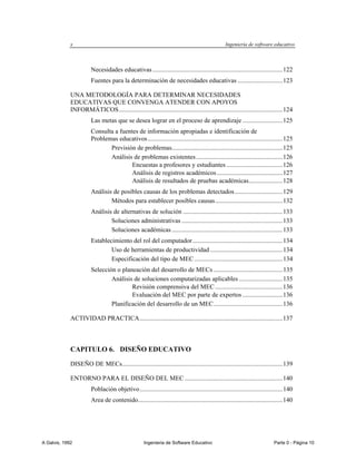 x                                                                                    Ingeniería de software educativo



                        Necesidades educativas ................................................................................. 122
                        Fuentes para la determinación de necesidades educativas ............................ 123

             UNA METODOLOGÍA PARA DETERMINAR NECESIDADES
             EDUCATIVAS QUE CONVENGA ATENDER CON APOYOS
             INFORMÁTICOS ...................................................................................................... 124
                        Las metas que se desea lograr en el proceso de aprendizaje ......................... 125
                        Consulta a fuentes de información apropiadas e identificación de
                        Problemas educativos .................................................................................... 125
                               Previsión de problemas..................................................................... 125
                               Análisis de problemas existentes ...................................................... 126
                                        Encuestas a profesores y estudiantes ................................... 126
                                        Análisis de registros académicos ......................................... 127
                                        Análisis de resultados de pruebas académicas ..................... 128
                        Análisis de posibles causas de los problemas detectados .............................. 129
                                Métodos para establecer posibles causas .......................................... 132
                        Análisis de alternativas de solución .............................................................. 133
                                Soluciones administrativas ............................................................... 133
                                Soluciones académicas ..................................................................... 133
                        Establecimiento del rol del computador ........................................................ 134
                                Uso de herramientas de productividad ............................................. 134
                                Especificación del tipo de MEC ....................................................... 134
                        Selección o planeación del desarrollo de MECs ........................................... 135
                                Análisis de soluciones computarizadas aplicables ........................... 135
                                        Revisión comprensiva del MEC .......................................... 136
                                        Evaluación del MEC por parte de expertos ......................... 136
                                Planificación del desarrollo de un MEC ........................................... 136

             ACTIVIDAD PRACTICA ......................................................................................... 137



             CAPITULO 6. DISEÑO EDUCATIVO

             DISEÑO DE MECs.................................................................................................... 139

             ENTORNO PARA EL DISEÑO DEL MEC ............................................................. 140
                        Población objetivo ......................................................................................... 140
                        Area de contenido.......................................................................................... 140




A Galvis, 1992                                       Ingenieria de Software Educativo                                        Parte 0 - Página 10
 