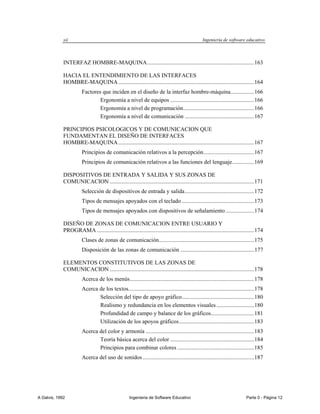 xii                                                                                  Ingeniería de software educativo



             INTERFAZ HOMBRE-MAQUINA .......................................................................... 163

             HACIA EL ENTENDIMIENTO DE LAS INTERFACES
             HOMBRE-MAQUINA .............................................................................................. 164
                        Factores que inciden en el diseño de la interfaz hombre-máquina ................ 166
                                Ergonomía a nivel de equipos .......................................................... 166
                                Ergonomía a nivel de programación ................................................. 166
                                Ergonomía a nivel de comunicación ................................................ 167

             PRINCIPIOS PSICOLOGICOS Y DE COMUNICACION QUE
             FUNDAMENTAN EL DISEÑO DE INTERFACES
             HOMBRE-MAQUINA .............................................................................................. 167
                        Principios de comunicación relativos a la percepción ................................... 167
                        Principios de comunicación relativos a las funciones del lenguaje ............... 169

             DISPOSITIVOS DE ENTRADA Y SALIDA Y SUS ZONAS DE
             COMUNICACION .................................................................................................... 171
                        Selección de dispositivos de entrada y salida ................................................ 172
                        Tipos de mensajes apoyados con el teclado .................................................. 173
                        Tipos de mensajes apoyados con dispositivos de señalamiento .................... 174

             DISEÑO DE ZONAS DE COMUNICACION ENTRE USUARIO Y
             PROGRAMA ............................................................................................................. 174
                        Clases de zonas de comunicación.................................................................. 175
                        Disposición de las zonas de comunicación ................................................... 177

             ELEMENTOS CONSTITUTIVOS DE LAS ZONAS DE
             COMUNICACION .................................................................................................... 178
                        Acerca de los menús ...................................................................................... 178
                        Acerca de los textos....................................................................................... 178
                               Selección del tipo de apoyo gráfico .................................................. 180
                               Realismo y redundancia en los elementos visuales .......................... 180
                               Profundidad de campo y balance de los gráficos.............................. 181
                               Utilización de los apoyos gráficos .................................................... 183
                        Acerca del color y armonía ........................................................................... 183
                               Teoría básica acerca del color .......................................................... 184
                               Principios para combinar colores ..................................................... 185
                        Acerca del uso de sonidos ............................................................................. 187




A Galvis, 1992                                       Ingenieria de Software Educativo                                       Parte 0 - Página 12
 