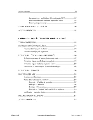 Indice de contenidos                                                                                               xiii



                                  Características y posibilidades del sonido en un MEC..................... 187
                                  Funcionalidad de los elementos del sistema sonoro ......................... 188
                                  Interrogantes por resolver ................................................................. 189

             VERIFICACION DE LAS INTERFACES................................................................ 190

             ACTIVIDAD PRÁCTICA ......................................................................................... 192



             CAPITULO 8. DISEÑO COMPUTACIONAL DE UN MEC

             VISION COMPRENSIVA......................................................................................... 193

             DEFINICION FUNCIONAL DEL MEC .................................................................. 194
                       Funciones de apoyo para el alumno .............................................................. 194
                       Funciones de apoyo para el profesor ............................................................. 196

             ESTRUCTURA LÓGICA PARA LA INTERACCIÓN............................................ 196
                       Refinamiento a pasos de la solución computarizada ..................................... 197
                       Estructuras lógicas usando diagramas de flujo .............................................. 198
                       Estructuras lógicas mediante diagramas Mixtos ........................................... 202
                       Verificación de cuán completa es una estructura lógica................................ 203

             ESTRUCTURAS DE DATOS ................................................................................... 204

             PROTOTIPO DEL MEC ........................................................................................... 205
                       Escenarios condicionales ............................................................................... 205
                       Acerca del diseño de cada pantallazo ............................................................ 207
                              Principio 1: Claridad de propósito .................................................... 207
                              Principio 2 : Sencillez ....................................................................... 207
                              Principio 3: Consistencia .................................................................. 207
                              Principio 4 : Promover participación de la audiencia ....................... 210
                       Verificación y ajuste del diseño .................................................................... 211

             DOCUMENTACIÓN DEL DISEÑO ........................................................................ 211

             ACTIVIDAD PRÁCTICA ......................................................................................... 212




A Galvis, 1992                                     Ingenieria de Software Educativo                                      Parte 0 - Página 13
 