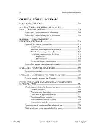xiv                                                                                Ingeniería de software educativo




             CAPITULO 9. DESARROLLO DE UN MEC

             REALIZACION VERIFICADA ................................................................................ 213

             ALTERNATIVAS PARA DESARROLLAR UN MATERIAL
             EDUCATIVO COMPUTARIZADO ......................................................................... 214
                       Producción a cargo de expertos en informática ............................................. 214
                       Producción a cargo de no expertos en informática ........................................ 215

             DESARROLLO DE LOS MATERIALES DE
             ENSEÑANZA-APRENDIZAJE ................................................................................ 216
                       Desarrollo del material computarizado ......................................................... 216
                              Modularidad ..................................................................................... 216
                              Manejo de memoria principal y secundaria ...................................... 217
                              Articulación vs. compilación del contenido ..................................... 217
                              Legibilidad y documentación del código.......................................... 218
                                       Legibilidad ........................................................................... 218
                                       Documentación .................................................................... 220
                              Documentación para mantenimiento ................................................ 223
                       Desarrollar o adecuar materiales complementarios ....................................... 223

             EVALUACION DURANTE EL DESARROLLO .................................................... 223
                       Contexto para práctica ................................................................................... 223

             EVALUACION DEL MATERIAL POR PARTE DE EXPERTOS ......................... 224
                       Preparar manuales para cada tipo de usuario ................................................ 225

             PRUEBA OPERACIONAL (UNO A UNO) DEL MEC CON USUARIOS
             REPRESENTATIVOS ............................................................................................... 226
                       Metodología para desarrollar la prueba uno a uno ........................................ 226
                             Conducta de entrada ......................................................................... 227
                             Aclarar su papel al estudiante ........................................................... 227
                             Cómo observar y guiar al estudiante ................................................ 227
                             Anotaciones durante la sesión .......................................................... 228
                             Indicaciones para finalizar la sesión ................................................. 228
                             Observaciones generales .................................................................. 229
                       Documentación de resultados de la prueba uno a uno................................... 229
                       Ajuste al software según los resultados de la prueba .................................. 234




A Galvis, 1992                                     Ingenieria de Software Educativo                                       Parte 0 - Página 14
 