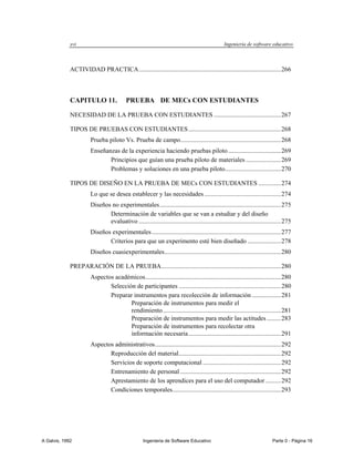 xvi                                                                                Ingeniería de software educativo



             ACTIVIDAD PRACTICA ......................................................................................... 266



             CAPITULO 11.                 PRUEBA DE MECs CON ESTUDIANTES

             NECESIDAD DE LA PRUEBA CON ESTUDIANTES .......................................... 267

             TIPOS DE PRUEBAS CON ESTUDIANTES .......................................................... 268
                       Prueba piloto Vs. Prueba de campo............................................................... 268
                       Enseñanzas de la experiencia haciendo pruebas piloto ................................. 269
                              Principios que guían una prueba piloto de materiales ...................... 269
                              Problemas y soluciones en una prueba piloto ................................... 270

             TIPOS DE DISEÑO EN LA PRUEBA DE MECs CON ESTUDIANTES .............. 274
                       Lo que se desea establecer y las necesidades ................................................ 274
                       Diseños no experimentales ............................................................................ 275
                              Determinación de variables que se van a estudiar y del diseño
                              evaluativo ......................................................................................... 275
                       Diseños experimentales ................................................................................. 277
                              Criterios para que un experimento esté bien diseñado ..................... 278
                       Diseños cuasiexperimentales ......................................................................... 280

             PREPARACIÓN DE LA PRUEBA ........................................................................... 280
                       Aspectos académicos ..................................................................................... 280
                              Selección de participantes ................................................................ 280
                              Preparar instrumentos para recolección de información .................. 281
                                      Preparación de instrumentos para medir el
                                      rendimiento .......................................................................... 281
                                      Preparación de instrumentos para medir las actitudes ......... 283
                                      Preparación de instrumentos para recolectar otra
                                      información necesaria .......................................................... 291
                       Aspectos administrativos ............................................................................... 292
                              Reproducción del material ................................................................ 292
                              Servicios de soporte computacional ................................................. 292
                              Entrenamiento de personal ............................................................... 292
                              Aprestamiento de los aprendices para el uso del computador .......... 292
                              Condiciones temporales.................................................................... 293




A Galvis, 1992                                      Ingenieria de Software Educativo                                       Parte 0 - Página 16
 