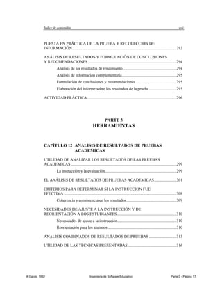 Indice de contenidos                                                                                                     xvii



             PUESTA EN PRÁCTICA DE LA PRUEBA Y RECOLECCIÓN DE
             INFORMACIÓN........................................................................................................ 293

             ANÁLISIS DE RESULTADOS Y FORMULACIÓN DE CONCLUSIONES
             Y RECOMENDACIONES ........................................................................................ 294
                        Análisis de los resultados de rendimiento ..................................................... 294
                        Análisis de información complementaria ...................................................... 295
                        Formulación de conclusiones y recomendaciones ........................................ 295
                        Elaboración del informe sobre los resultados de la prueba ........................... 295

             ACTIVIDAD PRÁCTICA ......................................................................................... 296




                                                                   PARTE 3
                                                         HERRAMIENTAS


             CAPÍTULO 12 ANALISIS DE RESULTADOS DE PRUEBAS
                         ACADEMICAS

             UTILIDAD DE ANALIZAR LOS RESULTADOS DE LAS PRUEBAS
             ACADEMICAS ......................................................................................................... 299
                        La instrucción y la evaluación ....................................................................... 299

             EL ANÁLISIS DE RESULTADOS DE PRUEBAS ACADEMICAS ...................... 301

             CRITERIOS PARA DETERMINAR SI LA INSTRUCCION FUE
             EFECTIVA ................................................................................................................ 308
                        Coherencia y consistencia en los resultados .................................................. 309

             NECESIDADES DE AJUSTE A LA INSTRUCCIÓN Y DE
             REORIENTACIÓN A LOS ESTUDIANTES ........................................................... 310
                        Necesidades de ajuste a la instrucción........................................................... 310
                        Reorientación para los alumnos .................................................................... 310

             ANÁLISIS COMBINADOS DE RESULTADOS DE PRUEBAS ........................... 313

             UTILIDAD DE LAS TECNICAS PRESENTADAS ................................................ 316




A Galvis, 1992                                        Ingenieria de Software Educativo                                         Parte 0 - Página 17
 