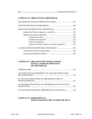 xviii                                                                               Ingeniería de software educativo




             CAPÍTULO 13 OBJETIVOS DE APRENDIZAJE

             NECESIDAD DE TENER LOS OBJETIVOS CLAROS ......................................... 317

             TIPOS DE OBJETIVOS DE APRENDIZAJE .......................................................... 318

             REDACCIÓN DE OBJETIVOS DE APRENDIZAJE .............................................. 319
                        Redacción de objetivos generales, o propósitos ............................................ 319
                        Redacción de objetivos específicos ............................................................... 320
                               Conducta observable ........................................................................ 320
                               Condiciones de ejecución ................................................................. 321
                               Criterio de aceptación ....................................................................... 322
                               Coherencia externa e interna en un objetivo específico ................... 323

             CLASIFICACIÓN DE OBJETIVOS DE APRENDIZAJE ....................................... 325
                        Clasificación de objetivos según Gagne ........................................................ 325
                        La taxonomía de Benjamín Bloom ................................................................ 326



             CAPÍTULO 14 ORGANIZACION ESTRUCTURADA
                         PARA EL LOGRO DE OBJETIVOS
                         DE APRENDIZAJE

             INTRODUCCION ..................................................................................................... 327

             LAS ESTRUCTURAS DE MEMORIA Y EL ANALISIS ESTRUCTURAL
             DEL APRENDIZAJE ................................................................................................ 328

             EL ANALISIS ESTRUCTURAL DE APRENDIZAJE COMO UN
             PROCESO MODULAR............................................................................................. 331

             EL ANALISIS ESTRUCTURAL DE APRENDIZAJES Y SECUENCIA DE
             INSTRUCCION ......................................................................................................... 332

             EL ANALISIS DE TAREAS DE APRENDIZAJE EN LA PRACTICA .................. 334



             CAPÍTULO 15 HERRAMIENTAS
                         ESPECIALIZADAS PARA AUTORIA DE MECS




A Galvis, 1992                                      Ingenieria de Software Educativo                                       Parte 0 - Página 18
 