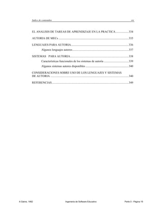 Indice de contenidos                                                                                                   xix



             EL ANALISIS DE TAREAS DE APRENDIZAJE EN LA PRACTICA .................. 334

             AUTORIA DE MECs ................................................................................................ 335

             LENGUAJES PARA AUTORIA............................................................................... 336
                        Algunos lenguajes autores ............................................................................. 337

             SISTEMAS PARA AUTORIA ................................................................................ 338
                        Características funcionales de los sistemas de autoría .................................. 339
                        Algunos sistemas autores disponibles ........................................................... 340

             CONSIDERACIONES SOBRE USO DE LOS LENGUAJES Y SISTEMAS
             DE AUTORIA ........................................................................................................... 340

             REFERENCIAS ......................................................................................................... 349




A Galvis, 1992                                       Ingenieria de Software Educativo                                       Parte 0 - Página 19
 