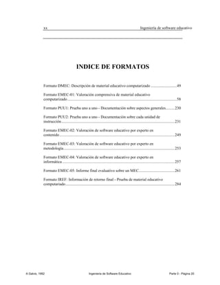 xx                                                                                         Ingeniería de software educativo




                                           INDICE DE FORMATOS

             Formato DMEC: Descripción de material educativo computarizado .......................... 49

             Formato EMEC-01: Valoración comprensiva de material educativo
             computarizado .............................................................................................................. 58

             Formato PUU1: Prueba uno a uno - Documentación sobre aspectos generales......... 230

             Formato PUU2: Prueba uno a uno - Documentación sobre cada unidad de
             instrucción .................................................................................................................. 231

             Formato EMEC-02: Valoración de software educativo por experto en
             contenido .................................................................................................................... 249

             Formato EMEC-03: Valoración de software educativo por experto en
             metodología ................................................................................................................ 253

             Formato EMEC-04: Valoración de software educativo por experto en
             informática ................................................................................................................. 257

             Formato EMEC-05: Informe final evaluativo sobre un MEC .................................... 261

             Formato IREF: Información de retorno final - Prueba de material educativo
             computariado .............................................................................................................. 284




A Galvis, 1992                                         Ingenieria de Software Educativo                                             Parte 0 - Página 20
 