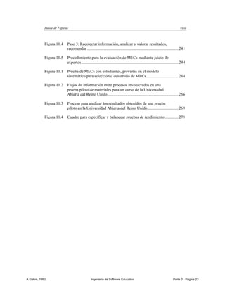 Indice de Figuras                                                                                                       xxiii



             Figura 10.4     Paso 3: Recolectar información, analizar y valorar resultados,
                             recomendar .......................................................................................... 241

             Figura 10.5     Procedimiento para la evaluación de MECs mediante juicio de
                             expertos ................................................................................................ 244

             Figura 11.1     Prueba de MECs con estudiantes, previstas en el modelo
                             sistemático para selección o desarrollo de MECs ................................ 264

             Figura 11.2     Flujos de información entre procesos involucrados en una
                             prueba piloto de materiales para un curso de la Universidad
                             Abierta del Reino Unido ...................................................................... 266

             Figura 11.3     Proceso para analizar los resultados obtenidos de una prueba
                             piloto en la Universidad Abierta del Reino Unido............................... 269

             Figura 11.4     Cuadro para especificar y balancear pruebas de rendimiento .............. 278




A Galvis, 1992                                    Ingenieria de Software Educativo                                             Parte 0 - Página 23
 