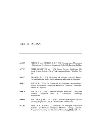 REFERENCIAS




ALE85   ALESSI, S. M. y TROLLIP, S. R. (1985). Computer-based Instruction
        - Methods and Development. Englewood Cliffs, N.J.: Prentice-Hall Inc.

APP87   APPLE COMPUTER Inc. (1987). Human Interface Guidelines: The
        Apple Desktop Interface. New York: Addison-Wesley Publishing Co.,
        Inc.

ARA85   ARANGO, G. (1985). Desarrollo de sistemas expertos. Bogotá:
        Universidad de los Andes, Publicaciones de la Facultad de Ingeniería.

BAK75   BAKER, E. (1975). La Evaluación de Programas Instruccionales.
        Bogotá: Universidad Pedagógica Nacional de Colombia (Traducción:
        Patricia de Delgado).

BAK78   BAKER, F. B. (1978). Computer Managed Instruction: Theory And
        Practice. Englewood Cliffs, N.J.: Educational Technology
        Publications.

BAR85   BARKER, P. y YEATES, H. (1985). Introducing Computer Assisted
        Learning. Englewood Clifs, NJ: Prentice Hall International.

BEC87   BECKER, L. A. (1987). A Framework for Intelligent Instructional
        Systems: An Artificial Intelligence Machine Learning Approach.
        Programmed Learning and Educational Technology, 24 (2), 128-136.
 