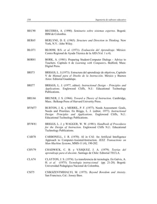 350                                                Ingeniería de software educativo



BEC90   BECERRA, A. (1990). Seminario sobre sistemas expertos. Bogotá:
        IBM de Colombia.

BER65   BERLYNE, D. E. (1965). Structure and Direction in Thinking. New
        York, N.Y.: John Wiley.

BLO71   BLOOM, B.S. et al. (1971). Evaluación del Aprendizaje. México:
        Centro Regional de Ayuda Técnica de la AID (Vol. 1 a 4).

BOR81   BORK, A. (1981). Preparing Student-Computer Dialogs - Advice to
        Teachers. Capítulo 6 de Learning with Computers. Bedford, Mass:
        Digital Press.

BRI73   BRIGGS, L. J.(1973). Estructura del aprendizaje de objetivos, Capítulo
        V de Manual para el Diseño de la Instrucción. México y Buenos
        Aires: Editorial Guadalupe.

BRI77   BRIGGS, L. J. (1977, editor). Instructional Design - Principles and
        Applications. Englewood Cliffs, N.J.: Educational Technology
        Publications.

BRU66   BRUNER, J. S. (1966). Toward a Theory of Instruction. Cambridge,
        Mass.: Belknap Press of Harvard Univerity Press.

BYM77   BURTON, J. K. y MERRIL, P. F. (1977). Needs Assessment: Goals,
        Needs and Priorities. En Briggs, L. J. (editor, 1977). Instructional
        Design: Principles and Applications. Englewood Cliffs, N.J.:
        Educational Technology Publications.

BYW81   BRIGGS, L. J. y WAGGER, W. W. (1981). Handbook of Procedures
        for the Design of Instruction. Englewood Cliffs N.J.: Educational
        Technology Publications.

CAR70   CARBONELL, J. R. (1970). AI in CAI: An Artificial Intelligence
        Approach to Computer-Assisted-Instruction. IEEE Transactions on
        Man-Machine Systems, MMS-11 (4), 190-202.

CHV79   CHADWICK, C. B. y VÁSQUEZ, J. A. (1979). Teorías del
        aprendizaje para el docente. Santiago de Chile: Editorial TECLA.

CLA74   CLAYTON, J. S. (1974). La transferencia de tecnología. En Galvis, A.
        H. et al. (1975). Tecnología instruccional (pp. 21-28). Bogotá:
        Universidad Pedagógica Nacional de Colombia.

CSI75   CSIKSZENTMIHALYI, M. (1975). Beyond Boredom and Anxiety.
        San Francisco, Cal.: Jossey Bass.
 