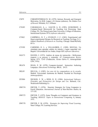 Referencias                                                                    351



CSI79         CSIKSZENTMIHALYI, M. (1979). Intrinsic Rewards and Emergent
              Motivation. En M.R. Lepper y D. Greene (editores), The Hidden Cost
              of Reward. Hillsdale, N.J.: Erlbaum.

CYG83         CARABALLO, A. y GALVIS A. H. (1983). GUBANBAN: A
              Computer-based Microworld for Teaching List Processing. State
              College, PA: The Pennsylvania State University, College of Education,
              Instructional Systems 597A (software educativo).

CYS63         CAMPBELL, D. T. y STANLEY, J. C. (1963). Experimental and
              Quasi-experimental Designs for Research on Teaching. En Gage, N. L.
              (editor) Handbook of Research on Teaching. Chicago: Rand-McNally
              & Co.

CYV89         CARDOSO, O. L. y VILLALOBOS, C. (1989). SEGVIAL: Un
              simulador para aprender señales de tránsito y lograr seguridad vial.
              Bogotá: Universidad de Los Andes, Grupo GIE (software educativo).

DAV73         DAVIES, I. (1973). Análisis de tareas de instrucción - Reflexiones
              respecto a su proceso y contenido. AV Communications Review
              Spring 1973, 72-85 (Traducción, Alvaro Galvis P., mimeografiado
              UPN, 1976).

DEA78         DEAN, P. M. (1978) Computer-Assisted Instruction Authoring
              Languajes. Educational Technology, 18 (4), 20-23.

DEL85         DELVAL, J. (1985). Los usos de los computadores en la escuela.
              Madrid: Universidad Autónoma de Madrid, Facultad de Psicología
              (mimeografiado).

DYH84         DECKER, F. W. y HESS, R. D. (1984). Instructional Software:
              Principles and Perspectives for Design and Use. Belmont, Cal.:
              Wadsworth Publishing Co.

DWY74         DWYER, T. (1974). Heuristic Strategies for Using Computers to
              Enrich Education. International Journal of Man-Machine Studies, 6,
              137-195.

DWY75         DWYER, T. (1975). Some Thoughts on Computers and Greatness in
              Teaching. SIGGUE: Topics in Instructional Computing, 1, January
              1975.

DWY78         DWYER, F. M. (1978). Strategies for Improving Visual Learning.
              State College, PA: Learning Services.
 