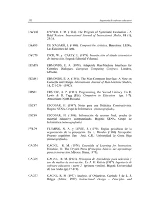 352                                               Ingeniería de software educativo



DWY81   DWYER, F. M. (1981). The Program of Systematic Evaluation - A
        Brief Review. International Journal of Instructional Media, 10 (1),
        23-38.

DSA80   DE S'AGARÓ, J. (1980). Composición Artística. Barcelona: LEDA,
        Las Ediciones del Arte.

DYC79   DICK, W. y CAREY, L. (1979). Introducción al diseño sistemático
        de instrucción. Bogotá: Editorial Voluntad.

EDM78   EDMONDS, E. A. (1978). Adaptable Man/Machine Interfaces for
        Complex Dialogues. European Computing Congress. Londres,
        639-646.

EDM81   EDMONDS, E. A. (1981). The Man-Computer Interface: A Note on
        Concepts and Design. International Journal of Man-Machine Studies,
        16, 231-236 (1982).

ERS81   ERSHOV, A. P. (1981). Programming, the Second Literacy. En R.
        Lewis & D. Tagg (Eds). Computers in Education (pp. 1-7).
        Amsterdam: North Holland.

ESC87   ESCOBAR, H. (1987). Notas para una Didáctica Constructivista.
        Bogotá: SENA, Grupo de Informática (mimeografiado).

ESC89   ESCOBAR, H. (1989). Información de retorno final, prueba de
        material educativo computarizado. Bogotá: SENA, Grupo de
        Informática (mimeografiado).

FYL79   FLEMING, N. A. y LEVIE, J. (1979). Reglas gestálticas de la
        organización de la percepción. En L. Morales (1980) Percepción:
        Proceso cognitivo. San José, C.R.: Universidad de Costa Rica
        (mimeografiado).

GAG74   GAGNE, R. M. (1974). Essentials of Learning for Instruction.
        Hinsdale, II.: The Dryden Press (Principios básicos del aprendizaje
        para la instrucción. México: Diana, 1975).

GAG75   GAGNE, R. M. (1975). Principios de Aprendizaje para selección y
        uso de medios de instrucción.. En A. H. Galvis (1987). Ingeniería de
        software educativo - parte 2 (primera versión). Bogotá: Universidad
        de Los Andes (pp.77-119).

GAG77   GAGNE, R. M (1977) Analysis of Objectives. Capítulo 5 de L. J.
        Briggs (Editor, 1979) Instructional Design - Principles and
 