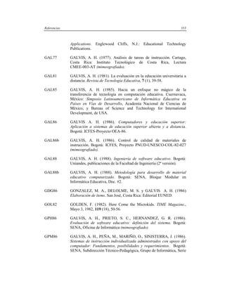Referencias                                                                   353



              Applications. Englewood Cliffs, N.J.: Educational Technology
              Publications.

GAL77         GALVIS, A. H. (1977). Análisis de tareas de instrucción. Cartago,
              Costa Rica: Instituto Tecnológico de Costa Rica, Lectura
              CMEE-003-AT (mimeografiado).

GAL81         GALVIS, A. H. (1981). La evaluación en la educación universitaria a
              distancia. Revista de Tecnología Educativa, 7 (1), 39-58.

GAL85         GALVIS, A. H. (1985). Hacia un enfoque no mágico de la
              transferencia de tecnología en computación educativa. Cuernavaca,
              México: Simposio Latinoamericano de Informática Educativa en
              Países en Vías de Desarrollo, Academía Nacional de Ciencias de
              México, y Bureau of Science and Technology for International
              Development, de USA.

GAL86         GALVIS A. H. (1986). Computadores y educación superior:
              Aplicación a sistemas de educación superior abierta y a distancia.
              Bogotá: ICFES-Proyecto OEA-86.

GAL86b        GALVIS, A. H. (1986). Control de calidad de materiales de
              instrucción. Bogotá: ICFES, Proyecto PNUD-UNESCO-COL-82-027
              (mimeografiado).

GAL88         GALVIS, A. H. (1988). Ingeniería de software educativo. Bogotá:
              Uniandes, publicaciones de la Facultad de Ingeniería (2ª versión).

GAL88b        GALVIS, A. H. (1988). Metodología para desarrollo de material
              educativo computarizado. Bogotá: SENA, Bloque Modular en
              Informática Educativa, Doc. #2.

GDG86         GONZALEZ, M. A., DELOLME, M. S. y GALVIS A. H. (1986)
              Elaboración de ítems. San José, Costa Rica: Editorial EUNED.

GOL82         GOLDEN, F. (1982). Here Come the Microkids. TIME Magazine.,
              Mayo 3, 1982, 119 (18), 50-56.

GPH86         GALVIS, A. H., PRIETO, S. C., HERNANDEZ, G. R. (1986).
              Evaluación de software educativo: definición del sistema. Bogotá:
              SENA, Oficina de Informática (mimeografiado).

GPM86         GALVIS, A. H., PEÑA, M., MARIÑO, O., SINISTERRA, J. (1986).
              Sistemas de instrucción individualizada administrados con apoyo del
              computador: Fundamentos, posibilidades y requerimientos. Bogotá:
              SENA, Subdirección Técnico-Pedagógica, Grupo de Informática, Serie
 