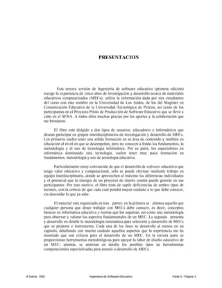 PRESENTACION




                     Esta tercera versión de Ingeniería de software educativo (primera edición)
             recoge la experiencia de cinco años de investigación y desarrollo acerca de materiales
             educativos computarizados (MECs); utiliza la información dada por mis estudiantes
             del curso con este nombre en la Universidad de Los Andes, de los del Magíster en
             Comunicación Educativa de la Universidad Tecnológica de Pereira, así como de los
             participantes en el Proyecto Piloto de Producción de Software Educativo que se llevó a
             cabo en el SENA. A todos ellos muchas gracias por los aportes y la colaboración que
             me brindaron.

                   El libro está dirigido a dos tipos de usuarios: educadores e informáticos que
             desean participar en grupos interdisciplinarios de investigación y desarrollo de MECs.
             Los primeros suelen tener una sólida formación en su área de contenido y también en
             educación al nivel en que se desempeñan, pero no conocen a fondo los fundamentos, la
             metodología y el uso de tecnología informática. Por su parte, los especialistas en
             informática dominando esta tecnología, suelen tener muy poca formación en
             fundamentos, metodología y uso de tecnología educativa.

                    Particularmente estoy convencido de que el desarrollo de software educativo que
             tenga valor educativo y computacional, sólo se puede efectuar mediante trabajo en
             equipo interdisciplinario, donde se aprovechen al máximo las diferencias individuales
             y el potencial que la sinergia de un proyecto de interés común puede generar en sus
             participantes. Por este motivo, el libro trata de suplir deficiencias de ambos tipos de
             lectores, con la certeza de que cada cual pondrá mayor cuidado a lo que debe conocer,
             sin descuidar lo que ya sabe.

                   El material está organizado en tres partes: en la primera se plantea aquello que
             cualquier persona que desee trabajar con MECs debe conocer, es decir, conceptos
             básicos en informática educativa y teorías que los soportan, así como una metodología
             para observar y valorar los aspectos fundamentales de un MEC. La segunda presenta
             y desarrolla en detalle la metodología sistemática para selección y desarrollo de MECs
             que se propone e instrumenta. Cada una de las fases se desarrolla al menos en un
             capítulo, detallando con mucho cuidado aquellos aspectos que la experiencia me ha
             mostrado que son críticos para el desarrollo de un MEC. En la tercera parte se
             proporcionan herramientas metodológicas para apoyar la labor de diseño educativo de
             un MEC; además, se analizan en detalle los posibles tipos de herramientas
             computacionles especializadas para autoría o desarrollo de MECs.




A Galvis, 1992                           Ingenieria de Software Educativo                    Parte 0 - Página 3
 