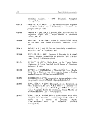 354                                               Ingeniería de software educativo



        Informática   Educativa     -    SIAC     Documento         Conceptual
        (mimeografiado).

GYB76   GAGNE, R. M., BRIGGS, L. J. (1976). Planificación de los programas
        de enseñanza, capítulo 6 de La Planificación de la enseñanza -Sus
        principios. México: Trillas.

GYP88   GALVIS, A. H. y PRIETO, S. C. (editores, 1988). Usos educativos del
        computador. Bogotá: SENA, Bloque modular en Informática
        Educativa, Doc. #1.

HAT84   HATHAWAY, M. D. (1984). Variables of Computer Screen Display
        and How They Affect Learning, Educational Technology, 24 (1),
        7-11.

HAY78   HAYTEN, P. J. (1978). El Color en Publicidad y Artes Gráficas.
        Barcelona: LEDA, Las Ediciones del Arte.

HEB84   HEBENSTREIT, J. (1984). Computers in Education in Developed
        Countries: Methods, Achievements and Problems. París: UNESCO,
        Report ED-84/WS/10 (mimeografiado).

HEN78   HENDLEY, B. (1978). Martin Buber on the Teacher-Student
        Relationship: A Critical Appraisal. British Journal of Educational
        Technology. 12 p.4-8.

HEN81   HENNEY, M. (1981) The Effects of All-capital Print Versus Regular
        Mixed Print as Displayed on a Micro-computer Screen, on Reading
        Speed and Accuracy. ERIC, documento ED 208 359.

HER78   HERREROS, M. C. (1978). Introducción al lenguaje de la televisión :
        una perspectiva semiótica. Madrid : Ediciones Pirámide, S.A.

HER88   HERNÁNDEZ, G. R. (1988). El computador como herramienta de
        trabajo en educación. En Galvis A. H. y Prieto S. C. (editores). Usos
        educativos del computador, p. 4-25 29. Bogotá: SENA, Subdirección
        Técnico-Pedagógica, Grupo de Informática, Bloque Modular en
        Informática Educativa, Doc. #1 (mimeografiado).

HER90   HERNANDEZ, G. R (1990). Hacia el establecimiento de un marco
        conceptual para el desarrollo de sistemas computarizados mediante el
        empleo      de      la     técnica     de      prototipos.  Bogotá:
        SENA-DIGENERAL-Unidad              de      Informática     Educativa
        (mimeografiado).
 
