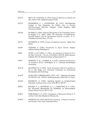 Referencias                                                                  355



HYT32         HOLT, M. y TOLMAN, E. (1932). Purposive Behavior in Animals and
              Men. Nueva York: Appleton-Century-Crofts.

HYN77         HENDERSON E. y NATHENSON, M. (1977). Developmental
              Testing: A New Beginning. En UKOU, How to Develop
              Self-Instructional Materials. England: United Kingdom Open
              University (UKOU).

HVE83         HVEMM, H. (1983). Selective Dissociation in the Technology Sector.
              En Ruggie, J. G., editor, (1983). The Antinomies of Independence:
              National Welfare and the International División of Labor. N. Y.:
              Columbia University Press, 273-316.

JAC76         JACOBSON, R. (1976). Ensayos de lingüística general. Barna: Seix
              Barral.

JAC86         JACKSON, P. (1986). Introduction to Expert Systems. Bogotá:
              Addison-Wesley Publishing Co.

JOS81         JONES, A. & O´SHEA, T. (1981). An evaluation of Tutorial CAL at
              the Open University : The use of CICERO in SDT286. Milton Keynes,
              England: OU-CAL Research Group, technical report N. 5.

JYR71         JOHNSON, K. R., y RUSKIN, R. S. (1971). Behavioral Instruction:
              An Evaluative Review. Washington, D. C.: American Psychological
              Association.

KAU76         KAUFMAN, R. A. (1976) Needs Assessment: What It Is and How to
              Do It. San Diego, Cal: University Consortium on Instructional
              Development and Technology.

KAZ79         KAZELTINE CORPORATION (1979). APT (Authoring Procedure
              for TICCIT); TAS (TICCIT Authoring System). MacLean, Va: Autor.

KEA82         KEARSLEY, G. (1982). Authoring Systems in Computer-based
              Education. Communications of the ACM, 25 (7), 429-437.

KDF81         KOLERS, P. A., DUHNICKY, R. L. y FERGUSON, D. C. (1981).
              Eye Movement Measurement for Readability on Microcomputer
              Screen, Human Factors, 23, 517-527.

KER73         KERLINGER, F. N. (1973). Foundations of Behavioral Research. 2ª
              ed. New York: Holt, Rinehart & Winston, Inc.

KNO75         KNOWLES, M. (1975) Self-Directed Learning: A Guide for Learners
              and Teachers. New York: Association Press.
 
