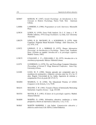 356                                                 Ingeniería de software educativo



KOH47   KOHLER, W. (1947). Gestalt Psychology: An Introduction to New
        Concepts in Modern Psychology. Nueva York: New American
        Library.

LAM86   LAMMERS, S. (1986). Programmers at work: Interviews. Microsoftt
        Press.

LEW39   LEWIN, K. (1939). Force Field Analysis. En J. E. Jones y J. W.
        Pfeiffer (editores, 1973) Group Facilitators. La Jolla, Cal: University
        Associates.

LMA79   LONG, H. B., McCRARY, K., y ACKERMAN, S. (1979). Adult
        Cognition: Piagetian Based Research Findings. Adult Education, 30
        (1), 1979, 3-18.

LYN72   LINDSAY, P. H. y NORMAN D. (1972). Human Information
        Processing: An Introduction to Psychology. Nueva York: Academic
        Press. (Versión en español: Introducción a la psicología cognitiva.
        Madrid: Tecnos, 1983).

LYW75   LYSAUGHT, J. P. y WILLIAMS, C. M. (1975). Introducción a la
        enseñanza programada. México: Editorial Limusa.

LUE78   LUEHRMAN, A. (1978). Pre- and Post-college Computer Education.
        Proceedings of Gerard P. Wegg Memorial Conference. Iowa City:
        University of Iowa.

LUG88   LUGO, M. P. (1988). Sistema apoyado por computador para la
        enseñanza de acentuación y tildación a jóvenes entre los 10 y los 15
        años. Bogotá: Universidad de los Andes, Ingeniería de sistemas y
        computación (Tesis de grado ISC-87-II-17).

MAD84   MADDUX, C. D. (1984). The Educational Promise of LOGO.
        Computers in the Schools, 1 (1), 79-89.

MAL81   MALONE, T. W. (1981). Toward a Theory of Intrinsically Motivating
        Instruction. Cognitive Science 4, pp. 333-369.

MAY81   MAYER, R. E. (1981). El futuro de la psicología cognitiva. Madrid:
        Alianza Editorial.

MAR88   MARIÑO, O. (1988). Informática educativa: tendencias y visión
        prospectiva. Boletín de Informática Educativa, 1 (1), 11-32.

MARsf   MARTÍN BARBERO, J. (sin fecha). Comunicación educativa y
        didáctica audiovisual. Cali: SENA, Central Didáctica.
 