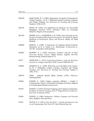 Referencias                                                                    357



MCK80         McKEACHIE, W. J. (1980). Implications of Cognitive Psychology for
              College Teaching. En W. J. McKeachie (editor) Learning, Cognition
              and College Teaching. New Directions for Teaching and Learning,
              Number 2, 1980, 85-94.

MEA50         MEAD, M. (1950). Una redefinición de educación. En Universidad
              Pedagógica Nacional (1974). Seminario Taller de Tecnología
              Educativa. Bogotá, (mimeografiado).

MYA69         MOORE, O. K. y ANDERSON, A. R. (1969). Some Principles for the
              Design of Clarifying Educational Environments. En Goslin, D. (editor)
              Handbook of Socialization Theory and Research. Skokie, Ill: Rand
              McNally.

MOR80         MORAN, T. (1980). A Framework for Studying Human-Computer
              Interaction. En R. A. Guedi et al., Methodology of Interaction, p.
              293-302. Amsterdam: North Holland.

MUR82         MURPHY, P. J. (1982). Interactive Computer Tutorials in Open
              University Biology Courses. Milton Keynes, England: OU-CAL
              Research Group, technical report Nº 31.

NIE73         NIEMEYER, V. (1973). Evaluación formativa y toma de decisiones
              instructivas. Cartago, Costa Rica: ITCR. Lectura CMEE-001-EV.

NOR80         NORMAN, D. A. (1980). What Goes on in the Mind of the Learner.
              En W. J. McKeachie, (editor) Learning, Cognition and College
              Teaching. New Directions for Teaching and Learning, Number 2,
              1980, 37-50.

NSM70         NSMI - National Special Media Institute (1970). Objectives
              (mimeografiado).

PAR86         PARODI, E. (1986) Códigos musicales (Módulo 1, Unidad 5,
              Comunicación). Pereira: Universidad Tecnológica de Pereira, Magíster
              en Comunicación Educativa (manuscrito).

PAP78         PAPERT, S. (1978). Personal Computing and its Impact on Education.
              En Harris, D. (Ed) Proceedings of the P. Wegg Memorial Conference.
              Iowa City: University of Iowa.

PAP80         PAPERT, S. (1980). Mindstorms: Children, Computer and Powerful
              Ideas. Brighton: Harvester Press.

PAT81         PATTIS, R. E. (1981). Karel the Robot - A Gentle Introduction to the
              Art of Programming. New York, NY: John Wiley & Sons, Inc.
 
