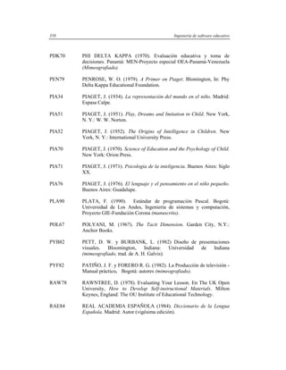 358                                               Ingeniería de software educativo



PDK70   PHI DELTA KAPPA (1970). Evaluación educativa y toma de
        decisiones. Panamá: MEN-Proyecto especial OEA-Panamá-Venezuela
        (Mimeografiado).

PEN79   PENROSE, W. O. (1979). A Primer on Piaget. Blomington, In: Phy
        Delta Kappa Educational Foundation.

PIA34   PIAGET, J. (1934). La representación del mundo en el niño. Madrid:
        Espasa Calpe.

PIA51   PIAGET, J. (1951). Play, Dreams and Imitation in Child. New York,
        N. Y.: W. W. Norton.

PIA52   PIAGET, J. (1952). The Origins of Intelligence in Children. New
        York, N. Y.: International University Press.

PIA70   PIAGET, J. (1970). Science of Education and the Psychology of Child.
        New York: Orion Press.

PIA71   PIAGET, J. (1971). Psicología de la inteligencia. Buenos Aires: Siglo
        XX.

PIA76   PIAGET, J. (1976). El lenguaje y el pensamiento en el niño pequeño.
        Buenos Aires: Guadalupe.

PLA90   PLATA, F. (1990). Estándar de programación Pascal. Bogotá:
        Universidad de Los Andes, Ingeniería de sistemas y computación,
        Proyecto GIE-Fundación Corona (manuscrito).

POL67   POLYANI, M. (1967). The Tacit Dimension. Garden City, N.Y.:
        Anchor Books.

PYB82   PETT, D. W. y BURBANK, L. (1982) Diseño de presentaciones
        visuales.  Bloomington,      Indiana:   Universidad de Indiana
        (mimeografiado, trad. de A. H. Galvis).

PYF82   PATIÑO, J. F. y FORERO R. G. (1982). La Producción de televisión -
        Manual práctico. Bogotá: autores (mimeografiado).

RAW78   RAWNTREE, D. (1978). Evaluating Your Lesson. En The UK Open
        University, How to Develop Self-instructional Materials. Milton
        Keynes, England: The OU Institute of Educational Technology.

RAE84   REAL ACADEMIA ESPAÑOLA (1984). Diccionario de la Lengua
        Española. Madrid: Autor (vigésima edición).
 