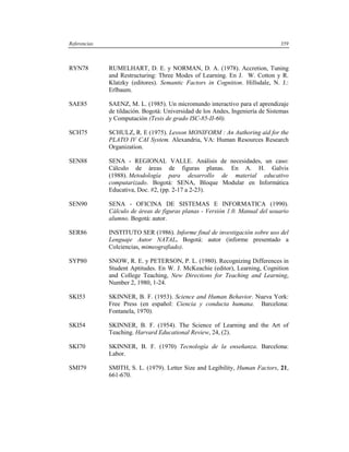 Referencias                                                                     359



RYN78         RUMELHART, D. E. y NORMAN, D. A. (1978). Accretion, Tuning
              and Restructuring: Three Modes of Learning. En J. W. Cotton y R.
              Klatzky (editores). Semantic Factors in Cognition. Hillsdale, N. J.:
              Erlbaum.

SAE85         SAENZ, M. L. (1985). Un micromundo interactivo para el aprendizaje
              de tildación. Bogotá: Universidad de los Andes, Ingeniería de Sistemas
              y Computación (Tesis de grado ISC-85-II-60).

SCH75         SCHULZ, R. E (1975). Lesson MONIFORM : An Authoring aid for the
              PLATO IV CAI System. Alexandria, VA: Human Resources Research
              Organization.

SEN88         SENA - REGIONAL VALLE. Análisis de necesidades, un caso:
              Cálculo de áreas de figuras planas. En A. H. Galvis
              (1988). Metodología para desarrollo de material educativo
              computarizado. Bogotá: SENA, Bloque Modular en Informática
              Educativa, Doc. #2, (pp. 2-17 a 2-23).

SEN90         SENA - OFICINA DE SISTEMAS E INFORMATICA (1990).
              Cálculo de áreas de figuras planas - Versión 1.0. Manual del usuario
              alumno. Bogotá: autor.

SER86         INSTITUTO SER (1986). Informe final de investigación sobre uso del
              Lenguaje Autor NATAL. Bogotá: autor (informe presentado a
              Colciencias, mimeografiado).

SYP80         SNOW, R. E. y PETERSON, P. L. (1980). Recognizing Differences in
              Student Aptitudes. En W. J. McKeachie (editor), Learning, Cognition
              and College Teaching, New Directions for Teaching and Learning,
              Number 2, 1980, 1-24.

SKI53         SKINNER, B. F. (1953). Science and Human Behavior. Nueva York:
              Free Press (en español: Ciencia y conducta humana. Barcelona:
              Fontanela, 1970).

SKI54         SKINNER, B. F. (1954). The Science of Learning and the Art of
              Teaching. Harvard Educational Review, 24, (2).

SKI70         SKINNER, B. F. (1970) Tecnología de la enseñanza. Barcelona:
              Labor.

SMI79         SMITH, S. L. (1979). Letter Size and Legibility, Human Factors, 21,
              661-670.
 