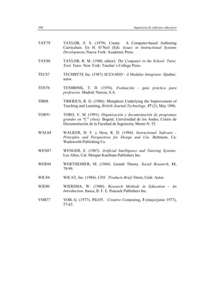 360                                               Ingeniería de software educativo



TAY79   TAYLOR, S. S. (1979). Create: A Computer-based Authoring
        Curriculum. En H. O´Neil (Ed). Issues in Instructional Systems
        Development. Nueva York: Academic Press.

TAY80   TAYLOR, R. M. (1980, editor). The Computer in the School: Tutor,
        Tool, Tutee. New York: Teacher´s College Press.

TEC87   TECHBYTE Inc. (1987) SCENARIO - A Modular Integrator. Quebec:
        autor.

TEN76   TENBRINK, T. D. (1976). Evaluación - guía práctica para
        profesores. Madrid: Narcea, S.A.

TIB88   TIBERIUS, R. G. (1986). Metaphors Underlying the Improvement of
        Teaching and Learning, British Journal Technology, 17 (2), May 1986.

TOR91   TORO, V. M. (1991). Organización y documentación de programas
        grandes en "C" (Ansi). Bogotá: Universidad de los Andes, Centro de
        Documentación de la Facultad de Ingeniería, Memo N. 52.

WAL84   WALKER, D. F. y Hess, R. D. (1984). Instructional Software -
        Principles and Perspectives for Design and Use. Beltmont, Ca:
        Wadsworth Publishing Co.

WEN87   WENGER, E. (1987). Artificial Intelligence and Tutoring Systems.
        Los Altos, Cal: Morgan Kaufman Publishers Inc.

WER44   WERTHEIMER, M. (1944). Gestalt Theory. Social Research, 11,
        78-99.

WIC84   WICAT, Inc. (1984). CDS Products Brief. Orem, Utah: Autor.

WIE80   WIERSMA, W. (1980). Research Methods in Education - An
        Introduction. Itasca, Il: F. E. Peacock Publishers Inc.

YOB77   YOB, G. (1977). PILOT. Creative Computing, 3 (mayo/junio 1977),
        57-63.
 