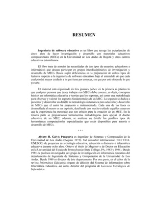 RESUMEN


      Ingeniería de software educativo es un libro que recoge las experiencias de
cinco años de hacer investigación y desarrollo con materiales educativos
computarizados (MECs) en la Universidad de Los Andes de Bogotá y otros centros
educativos colombianos.

       El libro trata de atender las necesidades de dos tipos de usuarios: educadores e
informáticos que desean participar en grupos interdisciplinarios de investigación y
desarrollo de MECs. Busca suplir deficiencias en la preparación de ambos tipos de
lectores respecto a la ingeniería de software educativo, bajo el entendido de que cada
cual pondrá mayor cuidado a lo que tiene por conocer, sin que por esto descuide lo que
ya sabe.

       El material está organizado en tres grandes partes: en la primera se plantea lo
que cualquier persona que desee trabajar con MECs debe conocer, es decir, conceptos
básicos en informática educativa y teorías que los soportan, así como una metodología
para observar y valorar los aspectos fundamentales de un MEC. La segunda se dedica a
presentar y desarrollar en detalle la metodología sistemática para selección y desarrollo
de MECs que el autor ha propuesto e instrumentado. Cada una de las fases es
desarrollada al menos en un capítulo, detallando con mucho cuidado aquellos aspectos
que la experiencia ha mostrado que son críticos para la creación de un MEC. En la
tercera parte se proporcionan herramientas metodológicas para apoyar el diseño
educativo de un MEC; además, se analizan en detalle los posibles tipos de
herramientas computacionles especializadas que están disponibles para autoría o
desarrollo de MECs.

                                          ***

       Alvaro H. Galvis Panqueva es Ingeniero de Sistemas y Computación de la
Universidad de Los Andes (Bogotá, 1973). Fué consultor internacional (BID, OEA,
UNESCO) de proyectos en tecnología educativa, educación a distancia e informática
educativa durante ocho años. Obtuvo el título de Magister y de Doctor en Educación
en la Universidad del Estado de Pennsylvania (State College, PA, 1983 y 1984). Desde
1985 es profesor-investigador del grupo de investigación en informática educativa del
departamento de Ingeniería de Sistemas y Computación de la Universidad de Los
Andes. Desde 1989 es director de éste departamento. Por otra parte, es el editor de la
revista Informática Educativa, órgano de difusión del Sistema de Informacion sobre
Informática Educativa, así como director del programa de Gerencia Estratégica de
Informática.
 