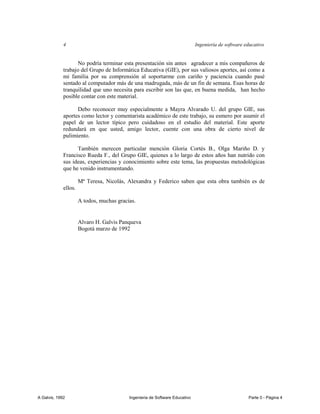 4                                                                Ingeniería de software educativo


                   No podría terminar esta presentación sin antes agradecer a mis compañeros de
             trabajo del Grupo de Informática Educativa (GIE), por sus valiosos aportes, así como a
             mi familia por su comprensión al soportarme con cariño y paciencia cuando pasé
             sentado al computador más de una madrugada, más de un fin de semana. Esas horas de
             tranquilidad que uno necesita para escribir son las que, en buena medida, han hecho
             posible contar con este material.

                   Debo reconocer muy especialmente a Mayra Alvarado U. del grupo GIE, sus
             aportes como lector y comentarista académico de este trabajo, su esmero por asumir el
             papel de un lector típico pero cuidadoso en el estudio del material. Este aporte
             redundará en que usted, amigo lector, cuente con una obra de cierto nivel de
             pulimiento.

                   También merecen particular mención Gloria Cortés B., Olga Mariño D. y
             Francisco Rueda F., del Grupo GIE, quienes a lo largo de estos años han nutrido con
             sus ideas, experiencias y conocimiento sobre este tema, las propuestas metodológicas
             que he venido instrumentando.

                      Mª Teresa, Nicolás, Alexandra y Federico saben que esta obra también es de
             ellos.

                      A todos, muchas gracias.


                      Alvaro H. Galvis Panqueva
                      Bogotá marzo de 1992




A Galvis, 1992                             Ingenieria de Software Educativo                           Parte 0 - Página 4
 