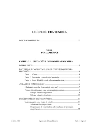 INDICE DE CONTENIDOS

             INDICE DE CONTENIDOS ........................................................................................ V




                                                                   PARTE 1
                                                         FUNDAMENTOS


             CAPITULO 1. EDUCACIÓN E INFORMATICA EDUCATIVA

             INTRODUCCION ......................................................................................................... 3

             FACTORES QUE FAVORECEN EL USO DE COMPUTADORES EN LA
             EDUCACIÓN ................................................................................................................ 4
                        Factor 1: Costos............................................................................................... 4
                        Factor 2: Interacción y control sobre la máquina ............................................ 5
                        Factor 3: Papel del público en la informática educativa ................................. 6

             ¿PARA QUE Y COMO EDUCAR? .............................................................................. 6
                        ¿Quién debe controlar el aprendizaje y por qué? .............................................. 7
                        Formas sistemáticas para crear ambientes de aprendizaje................................. 8
                               Enfoque educativo algorítmico ............................................................. 9
                               Enfoque educativo heurístico ............................................................. 10

             USOS EDUCATIVOS DEL COMPUTADOR ........................................................... 11
                        La computación como objeto de estudio ......................................................... 11
                              Alfabetización computacional ............................................................ 11
                              Programación de computadores y la enseñanza de la solución
                              de problemas....................................................................................... 12




A Galvis, 1992                                       Ingenieria de Software Educativo                                           Parte 0 - Página 5
 