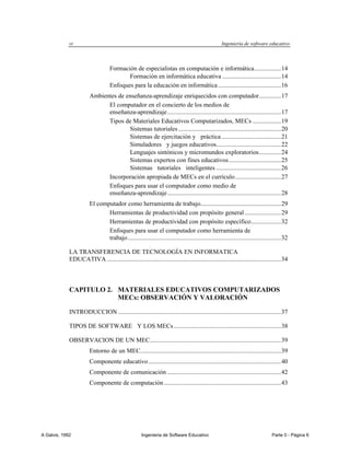 vi                                                                                     Ingeniería de software educativo



                                   Formación de especialistas en computación e informática................. 14
                                          Formación en informática educativa ..................................... 14
                                   Enfoques para la educación en informática ........................................ 16
                        Ambientes de enseñanza-aprendizaje enriquecidos con computador.............. 17
                              El computador en el concierto de los medios de
                              enseñanza-aprendizaje ........................................................................ 17
                              Tipos de Materiales Educativos Computarizados, MECs .................. 19
                                      Sistemas tutoriales ................................................................. 20
                                      Sistemas de ejercitación y práctica ...................................... 21
                                      Simuladores y juegos educativos......................................... 22
                                      Lenguajes sintónicos y micromundos exploratorios .............. 24
                                      Sistemas expertos con fines educativos ................................. 25
                                      Sistemas tutoriales inteligentes ......................................... 26
                              Incorporación apropiada de MECs en el currículo ............................. 27
                              Enfoques para usar el computador como medio de
                              enseñanza-aprendizaje ........................................................................ 28
                        El computador como herramienta de trabajo................................................... 29
                               Herramientas de productividad con propósito general ....................... 29
                               Herramientas de productividad con propósito específico ................... 32
                               Enfoques para usar el computador como herramienta de
                               trabajo ................................................................................................. 32

             LA TRANSFERENCIA DE TECNOLOGÍA EN INFORMATICA
             EDUCATIVA .............................................................................................................. 34



             CAPITULO 2. MATERIALES EDUCATIVOS COMPUTARIZADOS
                         MECs: OBSERVACIÓN Y VALORACIÓN

             INTRODUCCION ....................................................................................................... 37

             TIPOS DE SOFTWARE Y LOS MECs .................................................................... 38

             OBSERVACION DE UN MEC ................................................................................... 39
                        Entorno de un MEC......................................................................................... 39
                        Componente educativo .................................................................................... 40
                        Componente de comunicación ........................................................................ 42
                        Componente de computación .......................................................................... 43




A Galvis, 1992                                        Ingenieria de Software Educativo                                           Parte 0 - Página 6
 