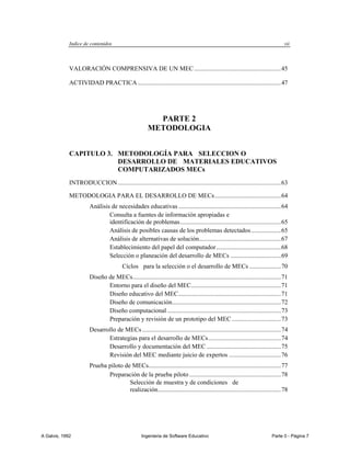 Indice de contenidos                                                                                                    vii



             VALORACIÓN COMPRENSIVA DE UN MEC ....................................................... 45

             ACTIVIDAD PRACTICA ........................................................................................... 47




                                                          PARTE 2
                                                        METODOLOGIA


             CAPITULO 3. METODOLOGÍA PARA SELECCION O
                         DESARROLLO DE MATERIALES EDUCATIVOS
                         COMPUTARIZADOS MECs
             INTRODUCCION ....................................................................................................... 63

             METODOLOGIA PARA EL DESARROLLO DE MECs .......................................... 64
                        Análisis de necesidades educativas ................................................................. 64
                                Consulta a fuentes de información apropiadas e
                                identificación de problemas ................................................................ 65
                                Análisis de posibles causas de los problemas detectados ................... 65
                                Análisis de alternativas de solución.................................................... 67
                                Establecimiento del papel del computador ......................................... 68
                                Selección o planeación del desarrollo de MECs ................................ 69
                                          Cíclos para la selección o el desarrollo de MECs .................... 70
                        Diseño de MECs.............................................................................................. 71
                               Entorno para el diseño del MEC......................................................... 71
                               Diseño educativo del MEC ................................................................. 71
                               Diseño de comunicación..................................................................... 72
                               Diseño computacional ........................................................................ 73
                               Preparación y revisión de un prototipo del MEC ............................... 73
                        Desarrollo de MECs ........................................................................................ 74
                               Estrategias para el desarrollo de MECs .............................................. 74
                               Desarrollo y documentación del MEC ............................................... 75
                               Revisión del MEC mediante juicio de expertos ................................. 76
                        Prueba piloto de MECs.................................................................................... 77
                               Preparación de la prueba piloto .......................................................... 78
                                        Selección de muestra y de condiciones de
                                        realización .............................................................................. 78




A Galvis, 1992                                       Ingenieria de Software Educativo                                         Parte 0 - Página 7
 