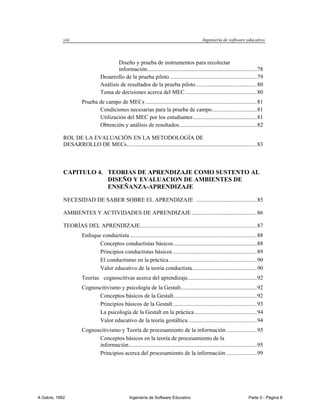 viii                                                                               Ingeniería de software educativo



                                          Diseño y prueba de instrumentos para recolectar
                                          información ............................................................................ 78
                                  Desarrollo de la prueba piloto ............................................................ 79
                                  Análisis de resultados de la prueba piloto .......................................... 80
                                  Toma de decisiones acerca del MEC .................................................. 80
                       Prueba de campo de MECs ............................................................................. 81
                              Condiciones necesarias para la prueba de campo ............................... 81
                              Utilización del MEC por los estudiantes ............................................ 81
                              Obtención y análisis de resultados...................................................... 82

             ROL DE LA EVALUACIÓN EN LA METODOLOGÍA DE
             DESARROLLO DE MECs .......................................................................................... 83



             CAPITULO 4. TEORIAS DE APRENDIZAJE COMO SUSTENTO AL
                         DISEÑO Y EVALUACION DE AMBIENTES DE
                         ENSEÑANZA-APRENDIZAJE

             NECESIDAD DE SABER SOBRE EL APRENDIZAJE .......................................... 85

             AMBIENTES Y ACTIVIDADES DE APRENDIZAJE ............................................. 86

             TEORÍAS DEL APRENDIZAJE................................................................................. 87
                       Enfoque conductista ........................................................................................ 88
                              Conceptos conductistas básicos .......................................................... 88
                              Principios conductistas básicos .......................................................... 89
                              El conductismo en la práctica ............................................................. 90
                              Valor educativo de la teoría conductista............................................. 90
                       Teorías cognoscitivas acerca del aprendizaje................................................ 92
                       Cognoscitivismo y psicología de la Gestalt..................................................... 92
                             Conceptos básicos de la Gestalt.......................................................... 92
                             Principios básicos de la Gestalt .......................................................... 93
                             La psicología de la Gestalt en la práctica ........................................... 94
                             Valor educativo de la teoría gestáltica ................................................ 94
                       Cognoscitivismo y Teoría de procesamiento de la información ..................... 95
                             Conceptos básicos en la teoría de procesamiento de la
                             información......................................................................................... 95
                             Principios acerca del procesamiento de la información ..................... 99




A Galvis, 1992                                      Ingenieria de Software Educativo                                         Parte 0 - Página 8
 