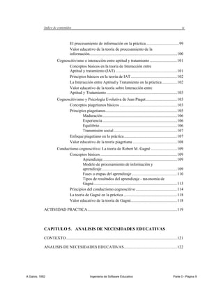 Indice de contenidos                                                                                                      ix



                                   El procesamiento de información en la práctica ................................. 99
                                   Valor educativo de la teoría de procesamiento de la
                                   información....................................................................................... 100
                        Cognoscitivismo e interacción entre aptitud y tratamiento ........................... 101
                              Conceptos básicos en la teoría de Interacción entre
                              Aptitud y tratamiento (IAT) ............................................................. 101
                              Principios básicos en la teoría de IAT .............................................. 102
                              La Interacción entre Aptitud y Tratamiento en la práctica ............... 102
                              Valor educativo de la teoría sobre Interacción entre
                              Aptitud y Tratamiento ...................................................................... 103
                        Cognoscitivismo y Psicología Evolutiva de Jean Piaget ............................... 103
                              Conceptos piagetianos básicos ......................................................... 103
                              Principios piagetianos ....................................................................... 105
                                      Maduración .......................................................................... 106
                                      Experiencia .......................................................................... 106
                                      Equilibrio ............................................................................. 106
                                      Transmisión social ............................................................... 107
                              Enfoque piagetiano en la práctica ..................................................... 107
                              Valor educativo de la teoría piagetiana ............................................ 108
                        Conductismo cognoscitivo: La teoría de Robert M. Gagné .......................... 109
                              Conceptos básicos ............................................................................ 109
                                      Aprendizaje. ......................................................................... 109
                                      Modelo de procesamiento de información y
                                      aprendizaje ........................................................................... 109
                                      Fases o etapas del aprendizaje ............................................. 110
                                      Tipos de resultados del aprendizaje - taxonomía de
                                      Gagné ................................................................................... 113
                              Principios del conductismo cognoscitivo ......................................... 114
                              La teoría de Gagné en la práctica ..................................................... 118
                              Valor educativo de la teoría de Gagné.............................................. 118

             ACTIVIDAD PRACTICA ......................................................................................... 119



             CAPITULO 5. ANALISIS DE NECESIDADES EDUCATIVAS

             CONTEXTO .............................................................................................................. 121

             ANALISIS DE NECESIDADES EDUCATIVAS..................................................... 122




A Galvis, 1992                                       Ingenieria de Software Educativo                                          Parte 0 - Página 9
 